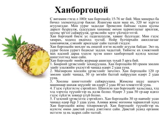 Ханборгоцой
С витамин гэхэд л 10Ог хан боргоцойд 15-76 мг бий. Мөн минерал ба
бичил элементүүдээр баялаг. Ялангуяа кали маш их, 320 мг хүртэл
агуулагддаг. Мөн уураг задалдаг бромелин байхаас гадна цусны
даралт бууруулж, судсуудын хананаас өөхөн хуримтлалыг арилгаж,
цусны эргэлт сайжруулж, үрэвслийн эсрэг үйлчилгээтэй.
Хан боргоцой биеэс ус гадагшлуулж, хаванг буулгадаг. Мөн гэдэс
хямрах, ходоод өвдөхөд тустай. Нойр булчирхайн ажиллагааг
хөнгөвчилж, сэвхийг арилгадаг сайн талтай гэгддэг.
Хан боргоцойн мөхлөг нь онцгой нэгэн ислийг агуулж байдаг. Энэ нь
уураг болон уурагт бодисыг задлах чадалтай. Тиймээс их хэмжээний
мах идсний дараа хэдхэн зүсэм шинэ ханборгоцой идэхэд хоолыг
шингээлтэнд маш сайн.
Хан боргоцойг эмийн журмаар ашиглах тухай 5 арга бий.
1. Бөөрний үрэвсэлийг зохицуулана. Хан боргоцойн 60 грамм зөөлөн
эдийг улалжийн үндэстэй чанаад өдөрт 2 удаа ууна.
2. Мөгөөрсөн хоолойн үрэвсэлийг эмчлэнэ. Хан боргоцойн 120 гр
зөөлөн эдийг чанаад, 30 гр зөгийн балтай найруулан өдөрт 2 удаа
ууна.
3. Хоолны шингээлтийг сайжруулана. Жимсны шүүс шахагч
машинаар шахаж шүүсийг нв өдөрт 2 удаа 40 мл хэмжээтэй ууна.
4. Гэдэс гүйлгэхээс сэргийлнэ. Шинэхэн хан боргоцойг хальслаад, хэд
хэд хэрчээд түүхийгээр нь идэж болно. Өдөрт 3 удаа 50 гр-аар идвэл
гэдэс гүйлгэх зовиур үгүй болно.
5. Гэдэсний үрэвсэлээс сэргийлнэ. Хан боргоцойн 30 гр навчийг усан
чанаад өдөр бүр 3 удаа ууна. Аливаа жимс ногооны харшилтай хүнд
Хан боргоцойн жимс тохиромжгүй. Хан боргоцойг түүхийгээр нь
идэхээс өмнө давстай усанд дэвтээвэл сайн. Давстай усанд органик
исгэлэн эд нь задрах сайн талтай.
 