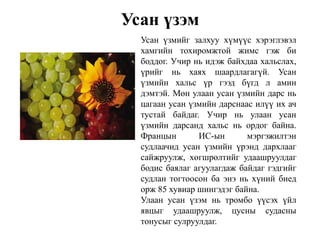 Усан үзэм
Усан үзмийг залхуу хүмүүс хэрэглэвэл
хамгийн тохиромжтой жимс гэж би
боддог. Учир нь идэж байхдаа хальслах,
үрийг нь хаях шаардлагагүй. Усан
үзмийн хальс үр гээд бүгд л амин
дэмтэй. Мөн улаан усан үзмийн дарс нь
цагаан усан үзмийн дарснаас илүү их ач
тустай байдаг. Учир нь улаан усан
үзмийн дарсанд хальс нь ордог байна.
Францын ИС-ын мэргэжилтэн
судлаачид усан үзмийн үрэнд дархлааг
сайжруулж, хөгшрөлтийг удаашруулдаг
бодис баялаг агуулагдаж байдаг гэдгийг
судлан тогтоосон ба энэ нь хүний биед
орж 85 хувиар шингэдэг байна.
Улаан усан үзэм нь тромбо үүсэх үйл
явцыг удаашруулж, цусны судасны
тонусыг сулруулдаг.
 