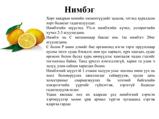 Нимбэг
Хорт хавдрын химийн элементүүдийг задалж, элгэнд хуралдсан
хорт бодисыг гадагшлуулдаг.
Нимбэгийн шүүсэнд 5%-н нимбэгийн хүчил, устөрөгчийн
хүчил 2-3 агуулагдана.
Нимбэг нь С витаминаар баялаг юм. 1ш нимбэгт 20мг
агуулагдана.
С болон Р амин дэмийг бие организмд нэгэн зэрэг оруулснаар
цусны эмзэг судас бэхждэг, мөн цус харвалт, зүрх хаагдах, судас
өргөсөх болон бусад хурц өвчнүүдээс хамгаалж чадна гэдгийг
тогтоогоод байна. Танд үрчлээ нэмэгдээхгүй, харин та улам ч
залуу, улам сайхан харагдах болно.
Нимбэгний шүүстэй 1 стакан халуун усыг хоолны өмнө уух нь
хоол боловсруулах ажиллагааг сайжруулж, цусан дахь
холестриныг саармагжуулах ба элэгний байгалийн
цэвэрлэгчийн үүргийг гүйцэтгэж, хэрэггүй бодисыг
гадагшлуулж өгдөг.
Удаан явснаас хөл их ядарсан үед нимбэгний хэрчсэн
хэрчмүүдээр хөлөө үрж арчвал түргэн хугацаанд сэргэж
ядаргаа гардаг.
 