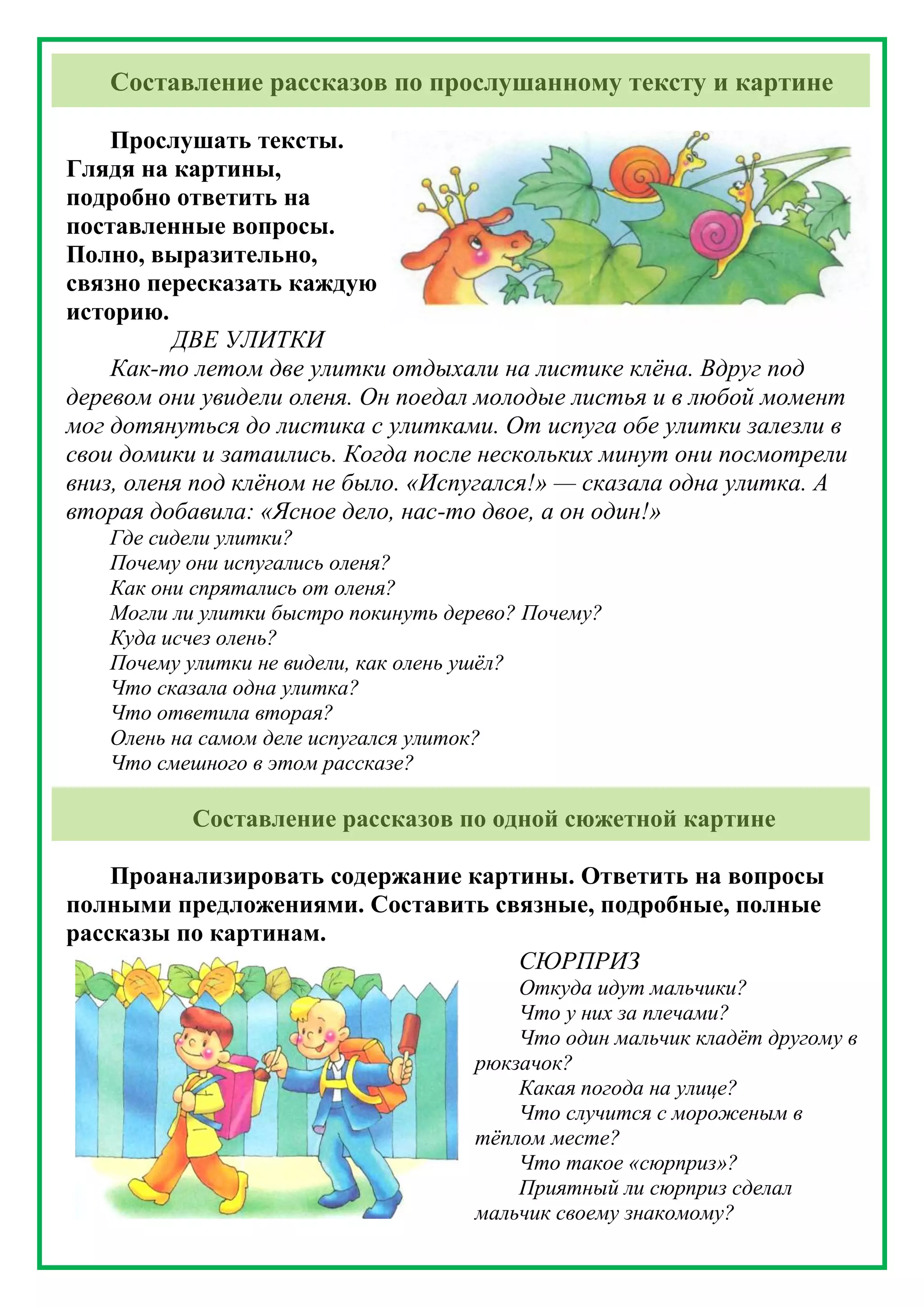 Составление рассказов по прослушанному тексту и картине
Прослушать тексты.
Глядя на картины,
подробно ответить на
поставленные вопросы.
Полно, выразительно,
связно пересказать каждую
историю.
ДВЕ УЛИТКИ
Как-то летом две улитки отдыхали на листике клёна. Вдруг под
деревом они увидели оленя. Он поедал молодые листья и в любой момент
мог дотянуться до листика с улитками. От испуга обе улитки залезли в
свои домики и затаились. Когда после нескольких минут они посмотрели
вниз, оленя под клёном не было. «Испугался!» — сказала одна улитка. А
вторая добавила: «Ясное дело, нас-то двое, а он один!»
Где сидели улитки?
Почему они испугались оленя?
Как они спрятались от оленя?
Могли ли улитки быстро покинуть дерево? Почему?
Куда исчез олень?
Почему улитки не видели, как олень ушёл?
Что сказала одна улитка?
Что ответила вторая?
Олень на самом деле испугался улиток?
Что смешного в этом рассказе?
Составление рассказов по одной сюжетной картине
Проанализировать содержание картины. Ответить на вопросы
полными предложениями. Составить связные, подробные, полные
рассказы по картинам.
СЮРПРИЗ
Откуда идут мальчики?
Что у них за плечами?
Что один мальчик кладёт другому в
рюкзачок?
Какая погода на улице?
Что случится с мороженым в
тёплом месте?
Что такое «сюрприз»?
Приятный ли сюрприз сделал
мальчик своему знакомому?
 