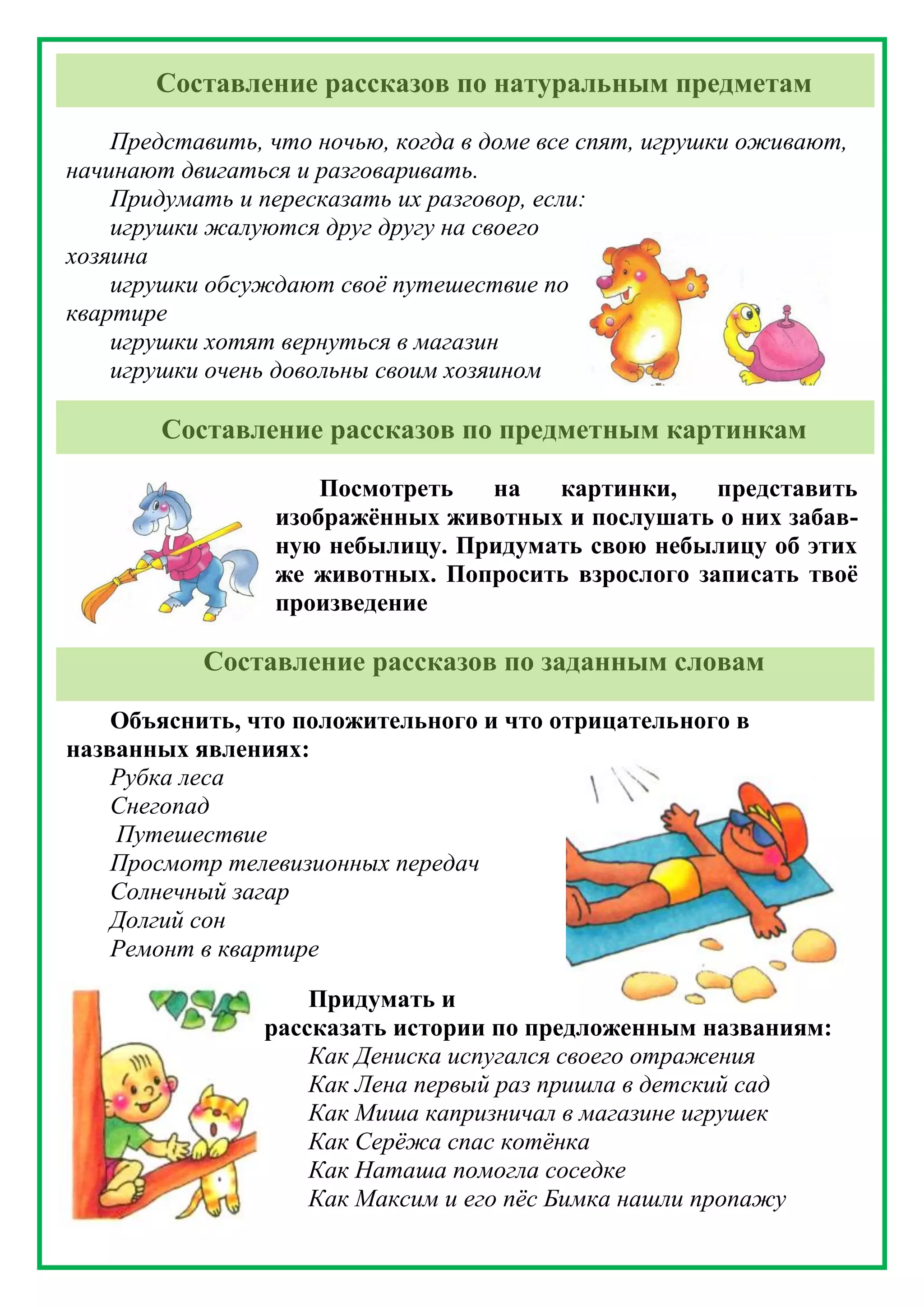 Составление рассказов по натуральным предметам
Представить, что ночью, когда в доме все спят, игрушки оживают,
начинают двигаться и разговаривать.
Придумать и пересказать их разговор, если:
игрушки жалуются друг другу на своего
хозяина
игрушки обсуждают своё путешествие по
квартире
игрушки хотят вернуться в магазин
игрушки очень довольны своим хозяином
Составление рассказов по предметным картинкам
Посмотреть на картинки, представить
изображённых животных и послушать о них забав-
ную небылицу. Придумать свою небылицу об этих
же животных. Попросить взрослого записать твоё
произведение
Составление рассказов по заданным словам
Объяснить, что положительного и что отрицательного в
названных явлениях:
Рубка леса
Снегопад
Путешествие
Просмотр телевизионных передач
Солнечный загар
Долгий сон
Ремонт в квартире
Придумать и
рассказать истории по предложенным названиям:
Как Дениска испугался своего отражения
Как Лена первый раз пришла в детский сад
Как Миша капризничал в магазине игрушек
Как Серёжа спас котёнка
Как Наташа помогла соседке
Как Максим и его пёс Бимка нашли пропажу
 