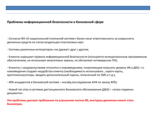 - Согласно ФЗ «О национальной платежной системе» банки несут ответственность за сохранность
денежных средств на счетах владельцев пластиковых карт;
- Системы различных интеграторов «не дружат» друг с другом;
- Клиенты нарушают правила информационной безопасности (пользуются нелицензионным программным
обеспечением, не используют межсетевые экраны, не обновляют антивирусное ПО);
- Клиенты с неудовольствием относятся к нововведениям, позволяющим повысить уровень ИБ в ДБО, т.к.
нововведения создают неудобства клиенту (необходимость использовать , скретч-карты,
криптокалькуляторы, вводить дополнительный пароль, полученный по SMS и т.д.);
- 40% инцидентов в банковской системе – инсайд (исследование АНХ по заказу АРБ);
- Новый тип атак в системах дистанционного банковского обслуживания (ДБО) – «атака подмены
документа».
Эти проблемы диктуют требования по улучшению систем ИБ, вектором движения может стать
биометрия.
Проблемы информационной безопасности в банковской сфере
 