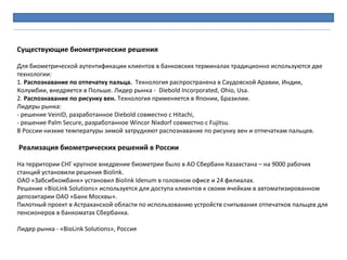 Существующие биометрические решения
 
Для биометрической аутентификации клиентов в банковских терминалах традиционно используются две 
технологии:
1. Распознавание по отпечатку пальца.  Технология распространена в Саудовской Аравии, Индии, 
Колумбии, внедряется в Польше. Лидер рынка -  Diebold Incorporated, Ohio, Usa.
2. Распознавание по рисунку вен. Технология применяется в Японии, Бразилии. 
Лидеры рынка:
- решение VeinID, разработанное Diebold совместно с Hitachi, 
- решение Palm Secure, разработанное Wincor Nixdorf совместно с Fujitsu. 
В России низкие температуры зимой затрудняют распознавание по рисунку вен и отпечаткам пальцев.
 
Реализация биометрических решений в России
 
На территории СНГ крупное внедрение биометрии было в АО Сбербанк Казахстана – на 9000 рабочих 
станций установили решения Biolink. 
ОАО «Забсибкомбанк» установил Biolink Idenum в головном офисе и 24 филиалах.
Решение «BioLink Solutions» используется для доступа клиентов к своим ячейкам в автоматизированном 
депозитарии ОАО «Банк Москвы».
Пилотный проект в Астраханской области по использованию устройств считывания отпечатков пальцев для 
пенсионеров в банкоматах Сбербанка. 
 
Лидер рынка - «BioLink Solutions», Россия
 