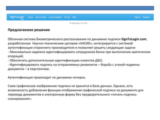 Предлагаемое решение
 
Облачная система биометрического распознавания по динамике подписи SignToLogin.com,
разработанная  Научно-техническим центром «КАСИБ», интегрируется с системой 
аутентификации стороннего производителя и позволяет решить следующие задачи:
- Максимально надежно идентифицировать сотрудников банка при выполнении критических 
операций;
- Обеспечить дополнительную идентификацию клиентов ДБО;
- Идентифицировать подпись на отправляемых реквизитах – борьба с атакой подмены 
документа – в перспективе. 
Аутентификация происходит по динамике почерка.
Само графическое изображение подписи не хранится в базе данных. Однако, есть 
возможность добавления функции отображения графической подписи на документе для 
перевода документов в электронную форму без предварительного «печать-подпись-
сканирования».
 
