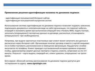Применение решения идентификации человека по динамике подписи:
- идентификация пользователей Интернет-сайтов.
- идентификация пользователей внутренних систем.
Использование системы идентификации по динамике подписи позволяет подавать заявления,
подписывать документы в электронном виде на сайте организации, что помогает избегать
очередей и экономить время при выполнении операций типа «Назвать ФИО, подать паспорт,
заполнить (операционист) паспортные данные на договоре, расписаться, отсканировать
(операционист)– при необходимости).
Например, при выдаче зарплатных пластиковых карт клиент может заполнить все данные и
расписаться через Интернет-сайт. Организация печатает договор и вместе с картой закрывает
его в ячейке постомата, расположенного в помещении организации. Код доступа к ячейке
высылается по телефону. Клиент приходит в установленный интервал времени открывает
ячейку, администратор сверяет данные паспорта и подпись клиента, затрачивая на это 3-4
минуты. Результат – карта выдана, очередей нет, клиент доволен, операционист не тратит
время.
Бета-версия облачной системы распознавания по динамике подписи доступна для
тестирования по адресу www.signtologin.com
 