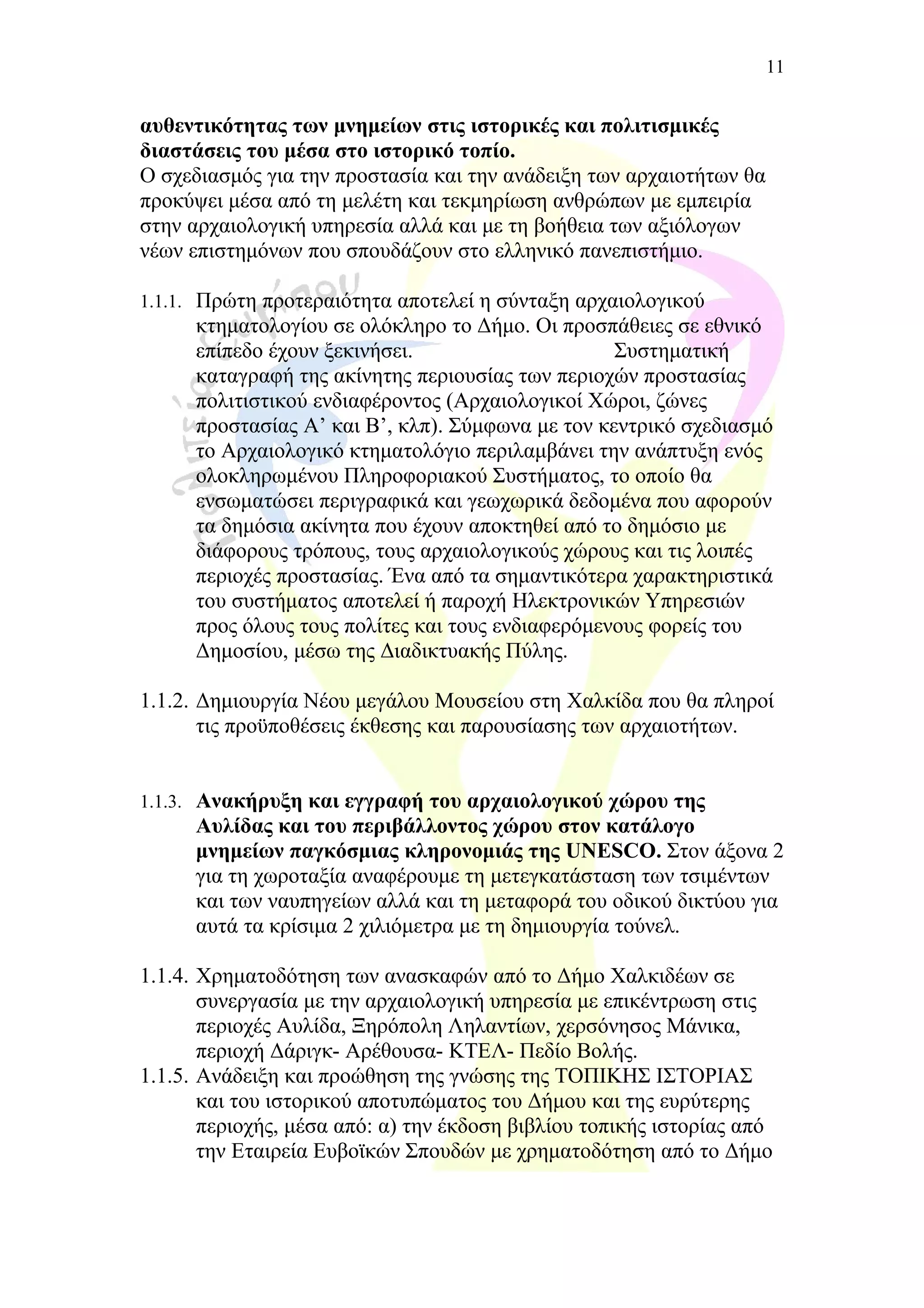 αυθεντικότητας των μνημείων στις ιστορικές και πολιτισμικές
διαστάσεις του μέσα στο ιστορικό τοπίο.
Ο σχεδιασμός για την προστασία και την ανάδειξη των αρχαιοτήτων θα
προκύψει μέσα από τη μελέτη και τεκμηρίωση ανθρώπων με εμπειρία
στην αρχαιολογική υπηρεσία αλλά και με τη βοήθεια των αξιόλογων
νέων επιστημόνων που σπουδάζουν στο ελληνικό πανεπιστήμιο.
1.1.1. Πρώτη προτεραιότητα αποτελεί η σύνταξη αρχαιολογικού
κτηματολογίου σε ολόκληρο το Δήμο. Οι προσπάθειες σε εθνικό
επίπεδο έχουν ξεκινήσει. Συστηματική
καταγραφή της ακίνητης περιουσίας των περιοχών προστασίας
πολιτιστικού ενδιαφέροντος (Αρχαιολογικοί Χώροι, ζώνες
προστασίας Α’ και Β’, κλπ). Σύμφωνα με τον κεντρικό σχεδιασμό
το Αρχαιολογικό κτηματολόγιο περιλαμβάνει την ανάπτυξη ενός
ολοκληρωμένου Πληροφοριακού Συστήματος, το οποίο θα
ενσωματώσει περιγραφικά και γεωχωρικά δεδομένα που αφορούν
τα δημόσια ακίνητα που έχουν αποκτηθεί από το δημόσιο με
διάφορους τρόπους, τους αρχαιολογικούς χώρους και τις λοιπές
περιοχές προστασίας. Ένα από τα σημαντικότερα χαρακτηριστικά
του συστήματος αποτελεί ή παροχή Ηλεκτρονικών Υπηρεσιών
προς όλους τους πολίτες και τους ενδιαφερόμενους φορείς του
Δημοσίου, μέσω της Διαδικτυακής Πύλης.
1.1.2. Δημιουργία Νέου μεγάλου Μουσείου στη Χαλκίδα που θα πληροί
τις προϋποθέσεις έκθεσης και παρουσίασης των αρχαιοτήτων.
1.1.3. Ανακήρυξη και εγγραφή του αρχαιολογικού χώρου της
Αυλίδας και του περιβάλλοντος χώρου στον κατάλογο
μνημείων παγκόσμιας κληρονομιάς της UNESCO. Στον άξονα 2
για τη χωροταξία αναφέρουμε τη μετεγκατάσταση των τσιμέντων
και των ναυπηγείων αλλά και τη μεταφορά του οδικού δικτύου για
αυτά τα κρίσιμα 2 χιλιόμετρα με τη δημιουργία τούνελ.
1.1.4. Χρηματοδότηση των ανασκαφών από το Δήμο Χαλκιδέων σε
συνεργασία με την αρχαιολογική υπηρεσία με επικέντρωση στις
περιοχές Αυλίδα, Ξηρόπολη Ληλαντίων, χερσόνησος Μάνικα,
περιοχή Δάριγκ- Αρέθουσα- ΚΤΕΛ- Πεδίο Βολής.
1.1.5. Ανάδειξη και προώθηση της γνώσης της ΤΟΠΙΚΗΣ ΙΣΤΟΡΙΑΣ
και του ιστορικού αποτυπώματος του Δήμου και της ευρύτερης
περιοχής, μέσα από: α) την έκδοση βιβλίου τοπικής ιστορίας από
την Εταιρεία Ευβοϊκών Σπουδών με χρηματοδότηση από το Δήμο
11
 