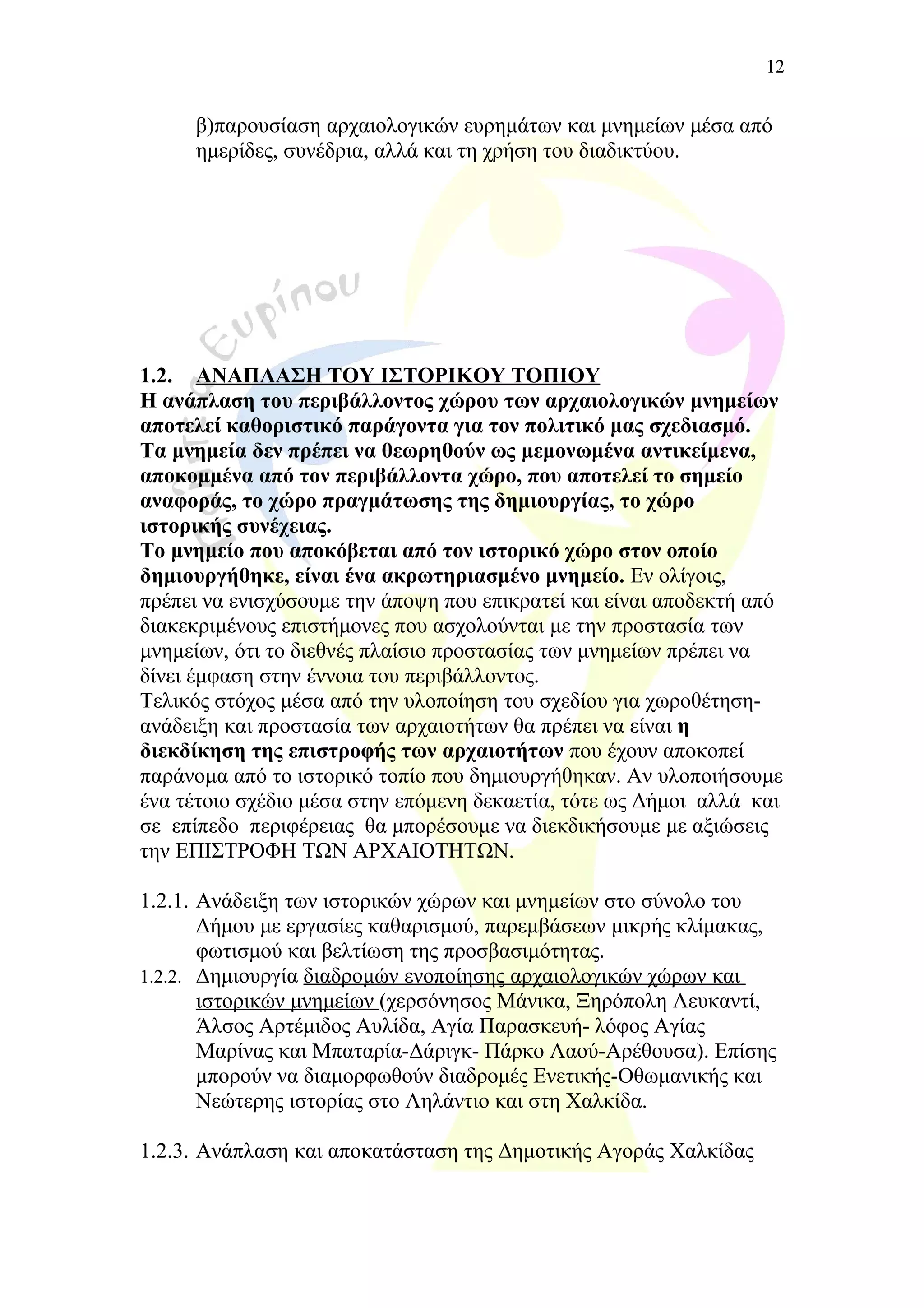 β)παρουσίαση αρχαιολογικών ευρημάτων και μνημείων μέσα από
ημερίδες, συνέδρια, αλλά και τη χρήση του διαδικτύου.
1.2. ΑΝΑΠΛΑΣΗ ΤΟΥ ΙΣΤΟΡΙΚΟΥ ΤΟΠΙΟΥ
Η ανάπλαση του περιβάλλοντος χώρου των αρχαιολογικών μνημείων
αποτελεί καθοριστικό παράγοντα για τον πολιτικό μας σχεδιασμό.
Τα μνημεία δεν πρέπει να θεωρηθούν ως μεμονωμένα αντικείμενα,
αποκομμένα από τον περιβάλλοντα χώρο, που αποτελεί το σημείο
αναφοράς, το χώρο πραγμάτωσης της δημιουργίας, το χώρο
ιστορικής συνέχειας.
Το μνημείο που αποκόβεται από τον ιστορικό χώρο στον οποίο
δημιουργήθηκε, είναι ένα ακρωτηριασμένο μνημείο. Εν ολίγοις,
πρέπει να ενισχύσουμε την άποψη που επικρατεί και είναι αποδεκτή από
διακεκριμένους επιστήμονες που ασχολούνται με την προστασία των
μνημείων, ότι το διεθνές πλαίσιο προστασίας των μνημείων πρέπει να
δίνει έμφαση στην έννοια του περιβάλλοντος.
Τελικός στόχος μέσα από την υλοποίηση του σχεδίου για χωροθέτηση-
ανάδειξη και προστασία των αρχαιοτήτων θα πρέπει να είναι η
διεκδίκηση της επιστροφής των αρχαιοτήτων που έχουν αποκοπεί
παράνομα από το ιστορικό τοπίο που δημιουργήθηκαν. Αν υλοποιήσουμε
ένα τέτοιο σχέδιο μέσα στην επόμενη δεκαετία, τότε ως Δήμοι αλλά και
σε επίπεδο περιφέρειας θα μπορέσουμε να διεκδικήσουμε με αξιώσεις
την ΕΠΙΣΤΡΟΦΗ ΤΩΝ ΑΡΧΑΙΟΤΗΤΩΝ.
1.2.1. Ανάδειξη των ιστορικών χώρων και μνημείων στο σύνολο του
Δήμου με εργασίες καθαρισμού, παρεμβάσεων μικρής κλίμακας,
φωτισμού και βελτίωση της προσβασιμότητας.
1.2.2. Δημιουργία διαδρομών ενοποίησης αρχαιολογικών χώρων και
ιστορικών μνημείων (χερσόνησος Μάνικα, Ξηρόπολη Λευκαντί,
Άλσος Αρτέμιδος Αυλίδα, Αγία Παρασκευή- λόφος Αγίας
Μαρίνας και Μπαταρία-Δάριγκ- Πάρκο Λαού-Αρέθουσα). Επίσης
μπορούν να διαμορφωθούν διαδρομές Ενετικής-Οθωμανικής και
Νεώτερης ιστορίας στο Ληλάντιο και στη Χαλκίδα.
1.2.3. Ανάπλαση και αποκατάσταση της Δημοτικής Αγοράς Χαλκίδας
12
 