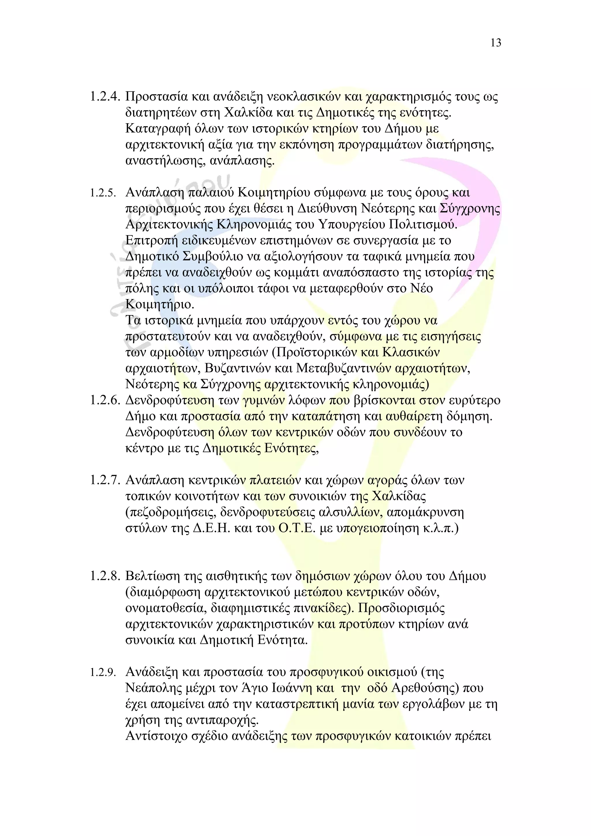 1.2.4. Προστασία και ανάδειξη νεοκλασικών και χαρακτηρισμός τους ως
διατηρητέων στη Χαλκίδα και τις Δημοτικές της ενότητες.
Καταγραφή όλων των ιστορικών κτηρίων του Δήμου με
αρχιτεκτονική αξία για την εκπόνηση προγραμμάτων διατήρησης,
αναστήλωσης, ανάπλασης.
1.2.5. Ανάπλαση παλαιού Κοιμητηρίου σύμφωνα με τους όρους και
περιορισμούς που έχει θέσει η Διεύθυνση Νεότερης και Σύγχρονης
Αρχιτεκτονικής Κληρονομιάς του Υπουργείου Πολιτισμού.
Επιτροπή ειδικευμένων επιστημόνων σε συνεργασία με το
Δημοτικό Συμβούλιο να αξιολογήσουν τα ταφικά μνημεία που
πρέπει να αναδειχθούν ως κομμάτι αναπόσπαστο της ιστορίας της
πόλης και οι υπόλοιποι τάφοι να μεταφερθούν στο Νέο
Κοιμητήριο.
Τα ιστορικά μνημεία που υπάρχουν εντός του χώρου να
προστατευτούν και να αναδειχθούν, σύμφωνα με τις εισηγήσεις
των αρμοδίων υπηρεσιών (Προϊστορικών και Κλασικών
αρχαιοτήτων, Βυζαντινών και Μεταβυζαντινών αρχαιοτήτων,
Νεότερης κα Σύγχρονης αρχιτεκτονικής κληρονομιάς)
1.2.6. Δενδροφύτευση των γυμνών λόφων που βρίσκονται στον ευρύτερο
Δήμο και προστασία από την καταπάτηση και αυθαίρετη δόμηση.
Δενδροφύτευση όλων των κεντρικών οδών που συνδέουν το
κέντρο με τις Δημοτικές Ενότητες,
1.2.7. Ανάπλαση κεντρικών πλατειών και χώρων αγοράς όλων των
τοπικών κοινοτήτων και των συνοικιών της Χαλκίδας
(πεζοδρομήσεις, δενδροφυτεύσεις αλσυλλίων, απομάκρυνση
στύλων της Δ.Ε.Η. και του Ο.Τ.Ε. με υπογειοποίηση κ.λ.π.)
1.2.8. Βελτίωση της αισθητικής των δημόσιων χώρων όλου του Δήμου
(διαμόρφωση αρχιτεκτονικού μετώπου κεντρικών οδών,
ονοματοθεσία, διαφημιστικές πινακίδες). Προσδιορισμός
αρχιτεκτονικών χαρακτηριστικών και προτύπων κτηρίων ανά
συνοικία και Δημοτική Ενότητα.
1.2.9. Ανάδειξη και προστασία του προσφυγικού οικισμού (της
Νεάπολης μέχρι τον Άγιο Ιωάννη και την οδό Αρεθούσης) που
έχει απομείνει από την καταστρεπτική μανία των εργολάβων με τη
χρήση της αντιπαροχής.
Αντίστοιχο σχέδιο ανάδειξης των προσφυγικών κατοικιών πρέπει
13
 