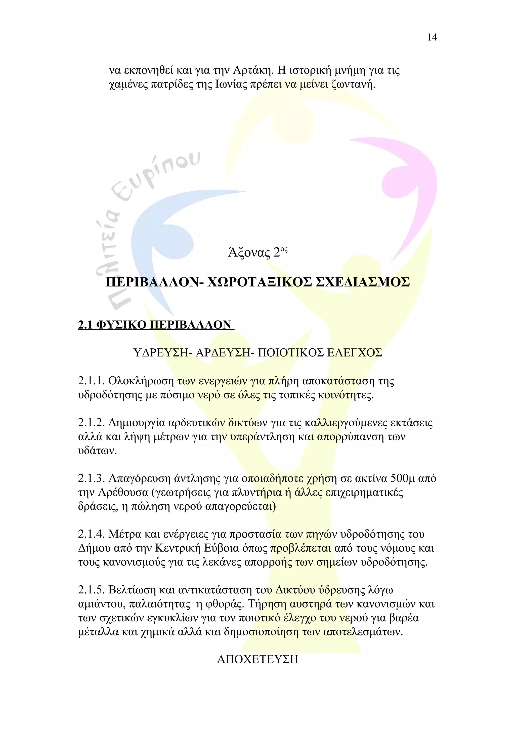 να εκπονηθεί και για την Αρτάκη. Η ιστορική μνήμη για τις
χαμένες πατρίδες της Ιωνίας πρέπει να μείνει ζωντανή.
Άξονας 2ος
ΠΕΡΙΒΑΛΛΟΝ- ΧΩΡΟΤΑΞΙΚΟΣ ΣΧΕΔΙΑΣΜΟΣ
2.1 ΦΥΣΙΚΟ ΠΕΡΙΒΑΛΛΟΝ
ΥΔΡΕΥΣΗ- ΑΡΔΕΥΣΗ- ΠΟΙΟΤΙΚΟΣ ΕΛΕΓΧΟΣ
2.1.1. Ολοκλήρωση των ενεργειών για πλήρη αποκατάσταση της
υδροδότησης με πόσιμο νερό σε όλες τις τοπικές κοινότητες.
2.1.2. Δημιουργία αρδευτικών δικτύων για τις καλλιεργούμενες εκτάσεις
αλλά και λήψη μέτρων για την υπεράντληση και απορρύπανση των
υδάτων.
2.1.3. Απαγόρευση άντλησης για οποιαδήποτε χρήση σε ακτίνα 500μ από
την Αρέθουσα (γεωτρήσεις για πλυντήρια ή άλλες επιχειρηματικές
δράσεις, η πώληση νερού απαγορεύεται)
2.1.4. Μέτρα και ενέργειες για προστασία των πηγών υδροδότησης του
Δήμου από την Κεντρική Εύβοια όπως προβλέπεται από τους νόμους και
τους κανονισμούς για τις λεκάνες απορροής των σημείων υδροδότησης.
2.1.5. Βελτίωση και αντικατάσταση τoυ Δικτύου ύδρευσης λόγω
αμιάντου, παλαιότητας η φθοράς. Τήρηση αυστηρά των κανονισμών και
των σχετικών εγκυκλίων για τον ποιοτικό έλεγχο του νερού για βαρέα
μέταλλα και χημικά αλλά και δημοσιοποίηση των αποτελεσμάτων.
ΑΠΟΧΕΤΕΥΣΗ
14
 