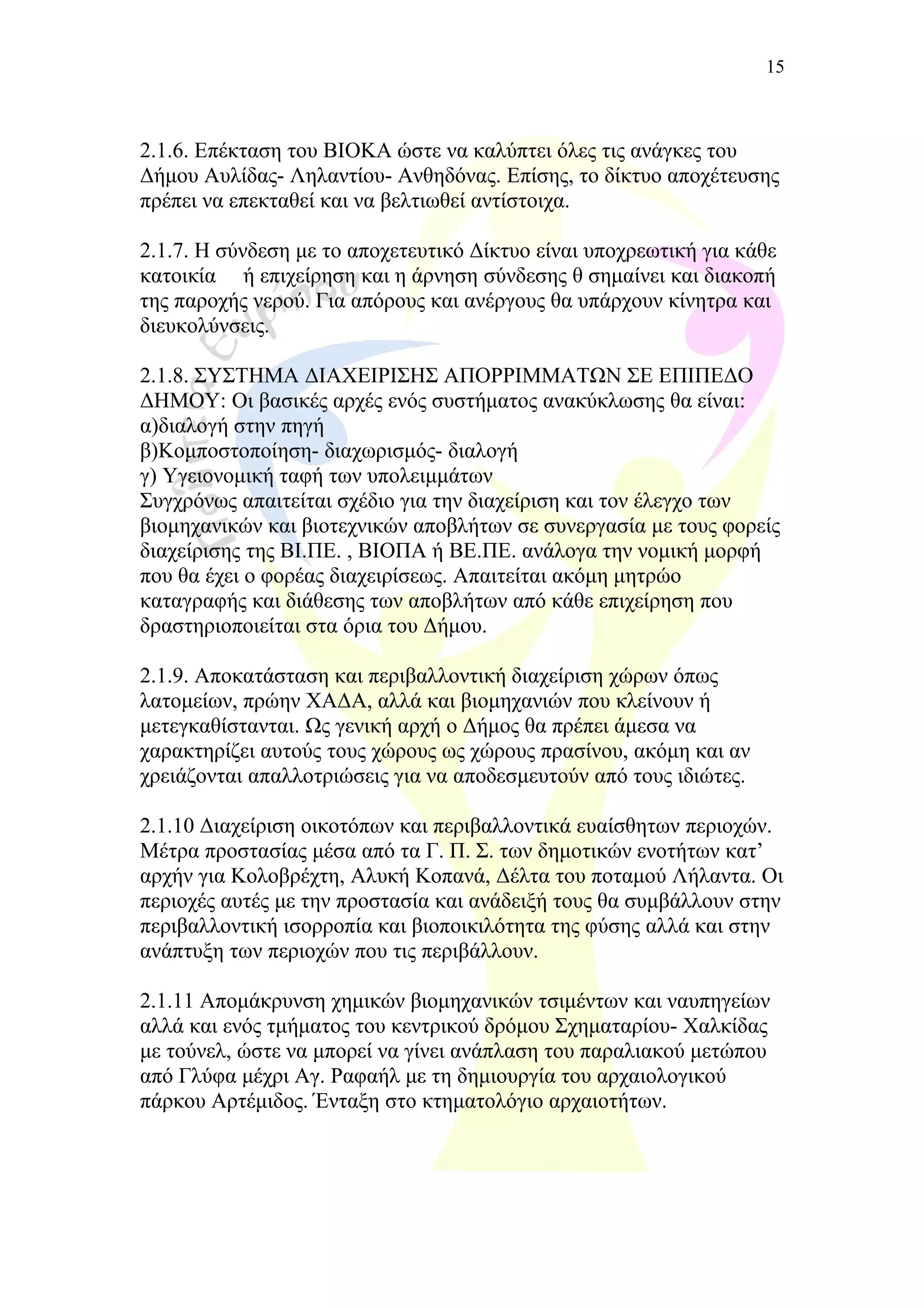 2.1.6. Επέκταση του ΒΙΟΚΑ ώστε να καλύπτει όλες τις ανάγκες του
Δήμου Αυλίδας- Ληλαντίου- Ανθηδόνας. Επίσης, το δίκτυο αποχέτευσης
πρέπει να επεκταθεί και να βελτιωθεί αντίστοιχα.
2.1.7. Η σύνδεση με το αποχετευτικό Δίκτυο είναι υποχρεωτική για κάθε
κατοικία ή επιχείρηση και η άρνηση σύνδεσης θ σημαίνει και διακοπή
της παροχής νερού. Για απόρους και ανέργους θα υπάρχουν κίνητρα και
διευκολύνσεις.
2.1.8. ΣΥΣΤΗΜΑ ΔΙΑΧΕΙΡΙΣΗΣ ΑΠΟΡΡΙΜΜΑΤΩΝ ΣΕ ΕΠΙΠΕΔΟ
ΔΗΜΟΥ: Οι βασικές αρχές ενός συστήματος ανακύκλωσης θα είναι:
α)διαλογή στην πηγή
β)Κομποστοποίηση- διαχωρισμός- διαλογή
γ) Υγειονομική ταφή των υπολειμμάτων
Συγχρόνως απαιτείται σχέδιο για την διαχείριση και τον έλεγχο των
βιομηχανικών και βιοτεχνικών αποβλήτων σε συνεργασία με τους φορείς
διαχείρισης της ΒΙ.ΠΕ. , ΒΙΟΠΑ ή ΒΕ.ΠΕ. ανάλογα την νομική μορφή
που θα έχει ο φορέας διαχειρίσεως. Απαιτείται ακόμη μητρώο
καταγραφής και διάθεσης των αποβλήτων από κάθε επιχείρηση που
δραστηριοποιείται στα όρια του Δήμου.
2.1.9. Αποκατάσταση και περιβαλλοντική διαχείριση χώρων όπως
λατομείων, πρώην ΧΑΔΑ, αλλά και βιομηχανιών που κλείνουν ή
μετεγκαθίστανται. Ως γενική αρχή ο Δήμος θα πρέπει άμεσα να
χαρακτηρίζει αυτούς τους χώρους ως χώρους πρασίνου, ακόμη και αν
χρειάζονται απαλλοτριώσεις για να αποδεσμευτούν από τους ιδιώτες.
2.1.10 Διαχείριση οικοτόπων και περιβαλλοντικά ευαίσθητων περιοχών.
Μέτρα προστασίας μέσα από τα Γ. Π. Σ. των δημοτικών ενοτήτων κατ’
αρχήν για Κολοβρέχτη, Αλυκή Κοπανά, Δέλτα του ποταμού Λήλαντα. Οι
περιοχές αυτές με την προστασία και ανάδειξή τους θα συμβάλλουν στην
περιβαλλοντική ισορροπία και βιοποικιλότητα της φύσης αλλά και στην
ανάπτυξη των περιοχών που τις περιβάλλουν.
2.1.11 Απομάκρυνση χημικών βιομηχανικών τσιμέντων και ναυπηγείων
αλλά και ενός τμήματος του κεντρικού δρόμου Σχηματαρίου- Χαλκίδας
με τούνελ, ώστε να μπορεί να γίνει ανάπλαση του παραλιακού μετώπου
από Γλύφα μέχρι Αγ. Ραφαήλ με τη δημιουργία του αρχαιολογικού
πάρκου Αρτέμιδος. Ένταξη στο κτηματολόγιο αρχαιοτήτων.
15
 