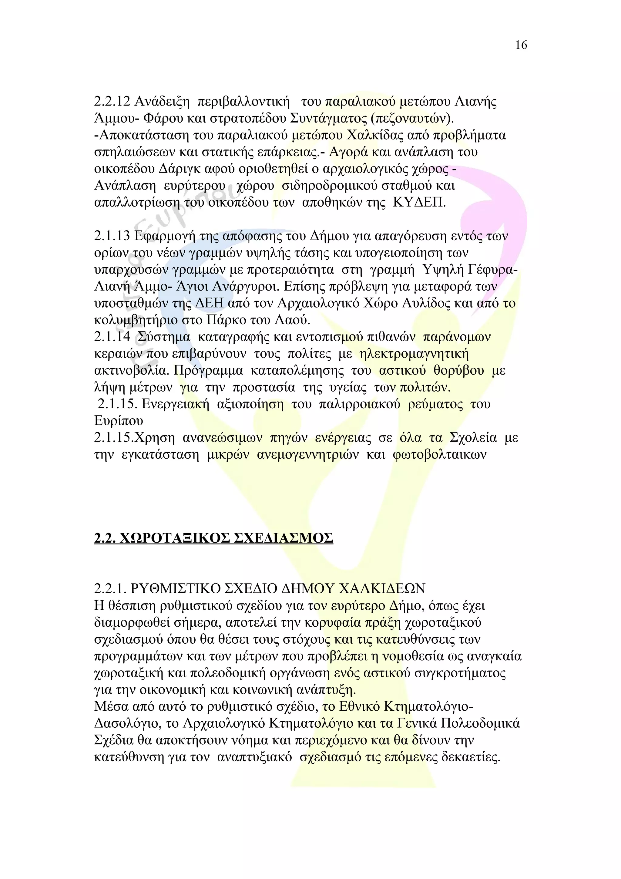 2.2.12 Ανάδειξη περιβαλλοντική του παραλιακού μετώπου Λιανής
Άμμου- Φάρου και στρατοπέδου Συντάγματος (πεζοναυτών).
-Αποκατάσταση του παραλιακού μετώπου Χαλκίδας από προβλήματα
σπηλαιώσεων και στατικής επάρκειας.- Αγορά και ανάπλαση του
οικοπέδου Δάριγκ αφού οριοθετηθεί ο αρχαιολογικός χώρος -
Ανάπλαση ευρύτερου χώρου σιδηροδρομικού σταθμού και
απαλλοτρίωση του οικοπέδου των αποθηκών της ΚΥΔΕΠ.
2.1.13 Εφαρμογή της απόφασης του Δήμου για απαγόρευση εντός των
ορίων του νέων γραμμών υψηλής τάσης και υπογειοποίηση των
υπαρχουσών γραμμών με προτεραιότητα στη γραμμή Υψηλή Γέφυρα-
Λιανή Άμμο- Άγιοι Ανάργυροι. Επίσης πρόβλεψη για μεταφορά των
υποσταθμών της ΔΕΗ από τον Αρχαιολογικό Χώρο Αυλίδος και από το
κολυμβητήριο στο Πάρκο του Λαού.
2.1.14 Σύστημα καταγραφής και εντοπισμού πιθανών παράνομων
κεραιών που επιβαρύνουν τους πολίτες με ηλεκτρομαγνητική
ακτινοβολία. Πρόγραμμα καταπολέμησης του αστικού θορύβου με
λήψη μέτρων για την προστασία της υγείας των πολιτών.
2.1.15. Ενεργειακή αξιοποίηση του παλιρροιακού ρεύματος του
Ευρίπου
2.1.15.Χρηση ανανεώσιμων πηγών ενέργειας σε όλα τα Σχολεία με
την εγκατάσταση μικρών ανεμογεννητριών και φωτοβολταικων
2.2. ΧΩΡΟΤΑΞΙΚΟΣ ΣΧΕΔΙΑΣΜΟΣ
2.2.1. ΡΥΘΜΙΣΤΙΚΟ ΣΧΕΔΙΟ ΔΗΜΟΥ ΧΑΛΚΙΔΕΩΝ
Η θέσπιση ρυθμιστικού σχεδίου για τον ευρύτερο Δήμο, όπως έχει
διαμορφωθεί σήμερα, αποτελεί την κορυφαία πράξη χωροταξικού
σχεδιασμού όπου θα θέσει τους στόχους και τις κατευθύνσεις των
προγραμμάτων και των μέτρων που προβλέπει η νομοθεσία ως αναγκαία
χωροταξική και πολεοδομική οργάνωση ενός αστικού συγκροτήματος
για την οικονομική και κοινωνική ανάπτυξη.
Μέσα από αυτό το ρυθμιστικό σχέδιο, το Εθνικό Κτηματολόγιο-
Δασολόγιο, το Αρχαιολογικό Κτηματολόγιο και τα Γενικά Πολεοδομικά
Σχέδια θα αποκτήσουν νόημα και περιεχόμενο και θα δίνουν την
κατεύθυνση για τον αναπτυξιακό σχεδιασμό τις επόμενες δεκαετίες.
16
 