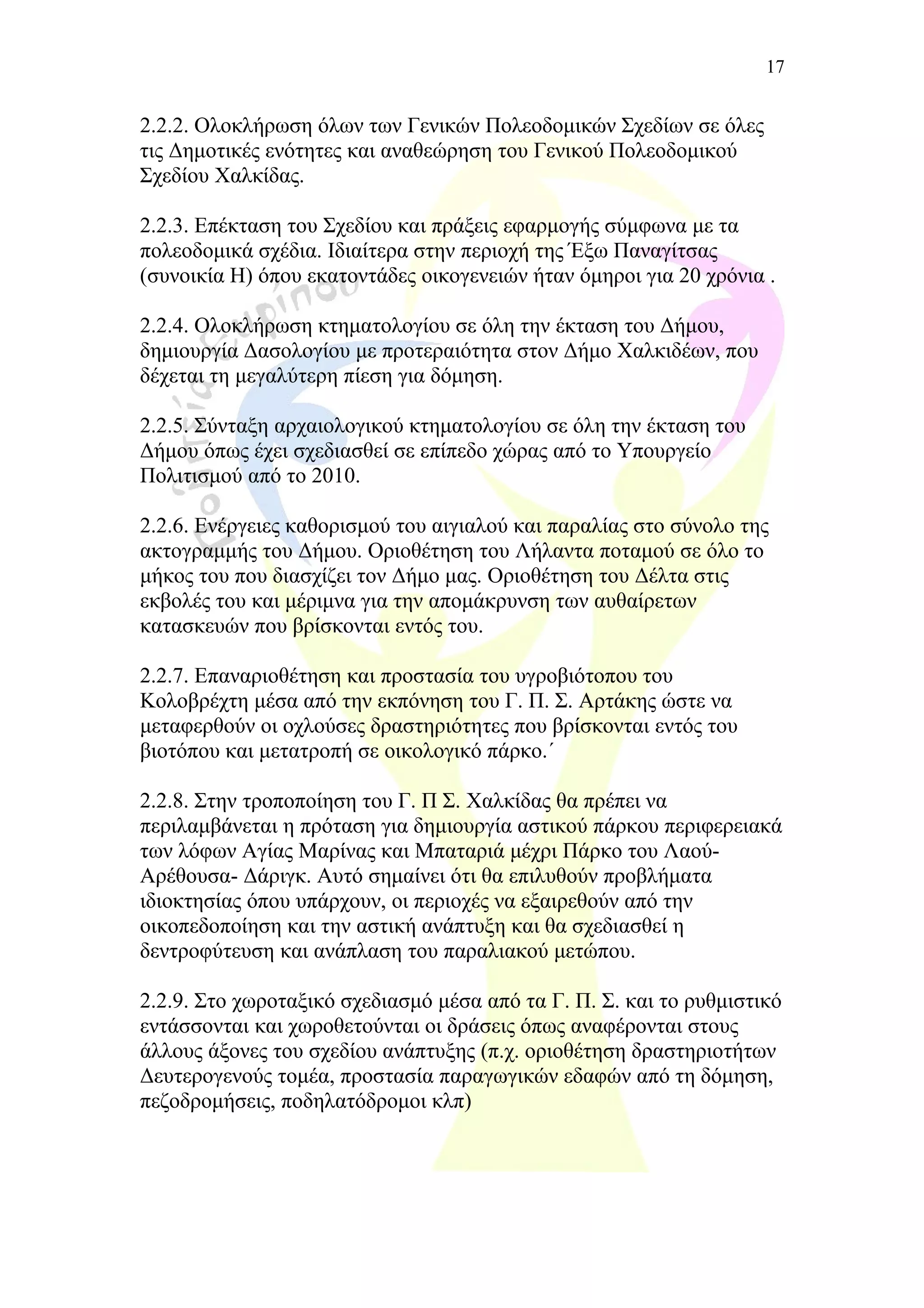 2.2.2. Ολοκλήρωση όλων των Γενικών Πολεοδομικών Σχεδίων σε όλες
τις Δημοτικές ενότητες και αναθεώρηση του Γενικού Πολεοδομικού
Σχεδίου Χαλκίδας.
2.2.3. Επέκταση του Σχεδίου και πράξεις εφαρμογής σύμφωνα με τα
πολεοδομικά σχέδια. Ιδιαίτερα στην περιοχή της Έξω Παναγίτσας
(συνοικία Η) όπου εκατοντάδες οικογενειών ήταν όμηροι για 20 χρόνια .
2.2.4. Ολοκλήρωση κτηματολογίου σε όλη την έκταση του Δήμου,
δημιουργία Δασολογίου με προτεραιότητα στον Δήμο Χαλκιδέων, που
δέχεται τη μεγαλύτερη πίεση για δόμηση.
2.2.5. Σύνταξη αρχαιολογικού κτηματολογίου σε όλη την έκταση του
Δήμου όπως έχει σχεδιασθεί σε επίπεδο χώρας από το Υπουργείο
Πολιτισμού από το 2010.
2.2.6. Ενέργειες καθορισμού του αιγιαλού και παραλίας στο σύνολο της
ακτογραμμής του Δήμου. Οριοθέτηση του Λήλαντα ποταμού σε όλο το
μήκος του που διασχίζει τον Δήμο μας. Οριοθέτηση του Δέλτα στις
εκβολές του και μέριμνα για την απομάκρυνση των αυθαίρετων
κατασκευών που βρίσκονται εντός του.
2.2.7. Επαναριοθέτηση και προστασία του υγροβιότοπου του
Κολοβρέχτη μέσα από την εκπόνηση του Γ. Π. Σ. Αρτάκης ώστε να
μεταφερθούν οι οχλούσες δραστηριότητες που βρίσκονται εντός του
βιοτόπου και μετατροπή σε οικολογικό πάρκο.΄
2.2.8. Στην τροποποίηση του Γ. Π Σ. Χαλκίδας θα πρέπει να
περιλαμβάνεται η πρόταση για δημιουργία αστικού πάρκου περιφερειακά
των λόφων Αγίας Μαρίνας και Μπαταριά μέχρι Πάρκο του Λαού-
Αρέθουσα- Δάριγκ. Αυτό σημαίνει ότι θα επιλυθούν προβλήματα
ιδιοκτησίας όπου υπάρχουν, οι περιοχές να εξαιρεθούν από την
οικοπεδοποίηση και την αστική ανάπτυξη και θα σχεδιασθεί η
δεντροφύτευση και ανάπλαση του παραλιακού μετώπου.
2.2.9. Στο χωροταξικό σχεδιασμό μέσα από τα Γ. Π. Σ. και το ρυθμιστικό
εντάσσονται και χωροθετούνται οι δράσεις όπως αναφέρονται στους
άλλους άξονες του σχεδίου ανάπτυξης (π.χ. οριοθέτηση δραστηριοτήτων
Δευτερογενούς τομέα, προστασία παραγωγικών εδαφών από τη δόμηση,
πεζοδρομήσεις, ποδηλατόδρομοι κλπ)
17
 