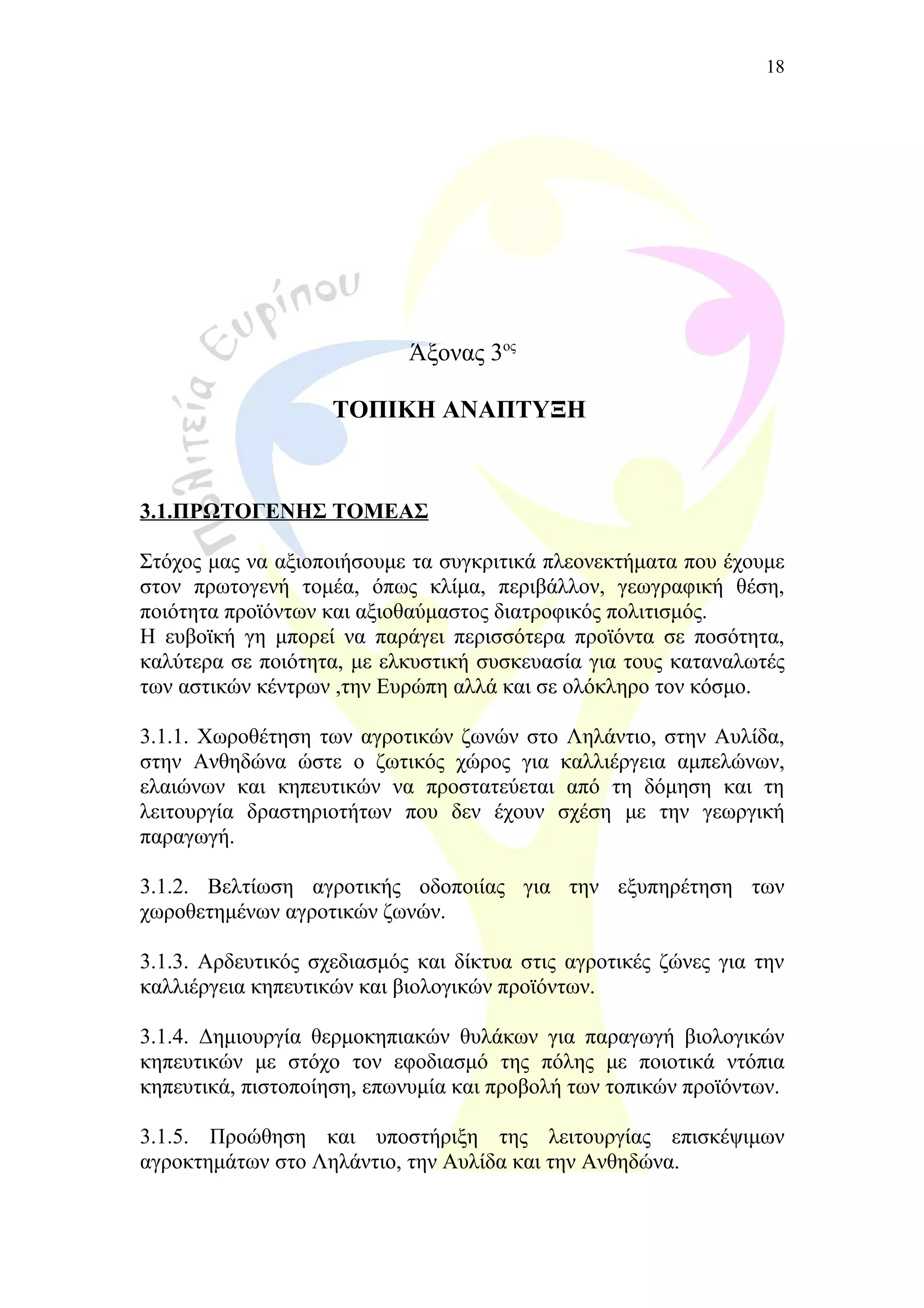 Άξονας 3ος
ΤΟΠΙΚΗ ΑΝΑΠΤΥΞΗ
3.1.ΠΡΩΤΟΓΕΝΗΣ ΤΟΜΕΑΣ
Στόχος μας να αξιοποιήσουμε τα συγκριτικά πλεονεκτήματα που έχουμε
στον πρωτογενή τομέα, όπως κλίμα, περιβάλλον, γεωγραφική θέση,
ποιότητα προϊόντων και αξιοθαύμαστος διατροφικός πολιτισμός.
Η ευβοϊκή γη μπορεί να παράγει περισσότερα προϊόντα σε ποσότητα,
καλύτερα σε ποιότητα, με ελκυστική συσκευασία για τους καταναλωτές
των αστικών κέντρων ,την Ευρώπη αλλά και σε ολόκληρο τον κόσμο.
3.1.1. Χωροθέτηση των αγροτικών ζωνών στο Ληλάντιο, στην Αυλίδα,
στην Ανθηδώνα ώστε ο ζωτικός χώρος για καλλιέργεια αμπελώνων,
ελαιώνων και κηπευτικών να προστατεύεται από τη δόμηση και τη
λειτουργία δραστηριοτήτων που δεν έχουν σχέση με την γεωργική
παραγωγή.
3.1.2. Βελτίωση αγροτικής οδοποιίας για την εξυπηρέτηση των
χωροθετημένων αγροτικών ζωνών.
3.1.3. Αρδευτικός σχεδιασμός και δίκτυα στις αγροτικές ζώνες για την
καλλιέργεια κηπευτικών και βιολογικών προϊόντων.
3.1.4. Δημιουργία θερμοκηπιακών θυλάκων για παραγωγή βιολογικών
κηπευτικών με στόχο τον εφοδιασμό της πόλης με ποιοτικά ντόπια
κηπευτικά, πιστοποίηση, επωνυμία και προβολή των τοπικών προϊόντων.
3.1.5. Προώθηση και υποστήριξη της λειτουργίας επισκέψιμων
αγροκτημάτων στο Ληλάντιο, την Αυλίδα και την Ανθηδώνα.
18
 