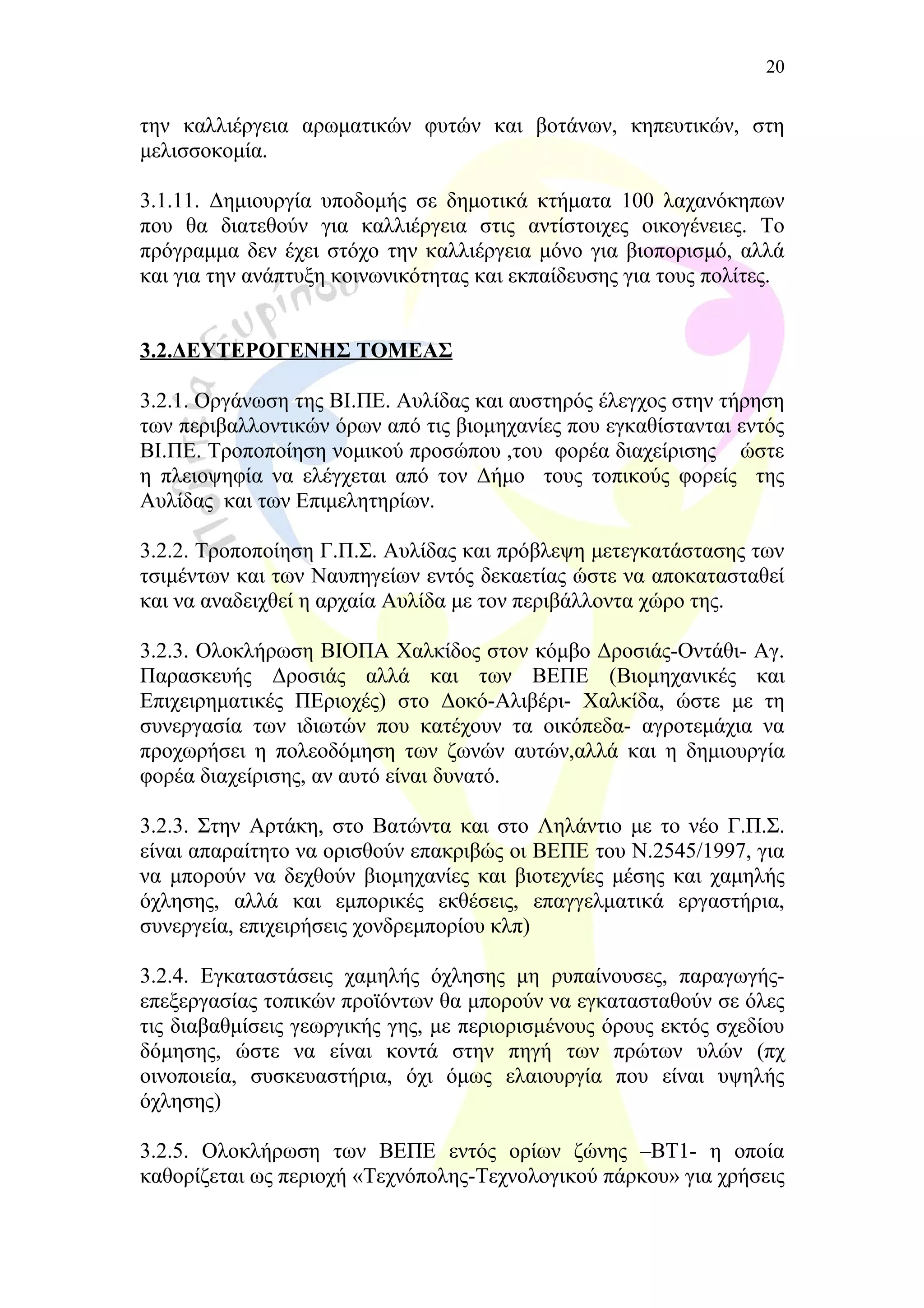 την καλλιέργεια αρωματικών φυτών και βοτάνων, κηπευτικών, στη
μελισσοκομία.
3.1.11. Δημιουργία υποδομής σε δημοτικά κτήματα 100 λαχανόκηπων
που θα διατεθούν για καλλιέργεια στις αντίστοιχες οικογένειες. Το
πρόγραμμα δεν έχει στόχο την καλλιέργεια μόνο για βιοπορισμό, αλλά
και για την ανάπτυξη κοινωνικότητας και εκπαίδευσης για τους πολίτες.
3.2.ΔΕΥΤΕΡΟΓΕΝΗΣ ΤΟΜΕΑΣ
3.2.1. Οργάνωση της ΒΙ.ΠΕ. Αυλίδας και αυστηρός έλεγχος στην τήρηση
των περιβαλλοντικών όρων από τις βιομηχανίες που εγκαθίστανται εντός
ΒΙ.ΠΕ. Τροποποίηση νομικού προσώπου ,του φορέα διαχείρισης ώστε
η πλειοψηφία να ελέγχεται από τον Δήμο τους τοπικούς φορείς της
Αυλίδας και των Επιμελητηρίων.
3.2.2. Τροποποίηση Γ.Π.Σ. Αυλίδας και πρόβλεψη μετεγκατάστασης των
τσιμέντων και των Ναυπηγείων εντός δεκαετίας ώστε να αποκατασταθεί
και να αναδειχθεί η αρχαία Αυλίδα με τον περιβάλλοντα χώρο της.
3.2.3. Ολοκλήρωση ΒΙΟΠΑ Χαλκίδος στον κόμβο Δροσιάς-Οντάθι- Αγ.
Παρασκευής Δροσιάς αλλά και των ΒΕΠΕ (Βιομηχανικές και
Επιχειρηματικές ΠΕριοχές) στο Δοκό-Αλιβέρι- Χαλκίδα, ώστε με τη
συνεργασία των ιδιωτών που κατέχουν τα οικόπεδα- αγροτεμάχια να
προχωρήσει η πολεοδόμηση των ζωνών αυτών,αλλά και η δημιουργία
φορέα διαχείρισης, αν αυτό είναι δυνατό.
3.2.3. Στην Αρτάκη, στο Βατώντα και στο Ληλάντιο με το νέο Γ.Π.Σ.
είναι απαραίτητο να ορισθούν επακριβώς οι ΒΕΠΕ του Ν.2545/1997, για
να μπορούν να δεχθούν βιομηχανίες και βιοτεχνίες μέσης και χαμηλής
όχλησης, αλλά και εμπορικές εκθέσεις, επαγγελματικά εργαστήρια,
συνεργεία, επιχειρήσεις χονδρεμπορίου κλπ)
3.2.4. Εγκαταστάσεις χαμηλής όχλησης μη ρυπαίνουσες, παραγωγής-
επεξεργασίας τοπικών προϊόντων θα μπορούν να εγκατασταθούν σε όλες
τις διαβαθμίσεις γεωργικής γης, με περιορισμένους όρους εκτός σχεδίου
δόμησης, ώστε να είναι κοντά στην πηγή των πρώτων υλών (πχ
οινοποιεία, συσκευαστήρια, όχι όμως ελαιουργία που είναι υψηλής
όχλησης)
3.2.5. Ολοκλήρωση των ΒΕΠΕ εντός ορίων ζώνης –ΒΤ1- η οποία
καθορίζεται ως περιοχή «Τεχνόπολης-Τεχνολογικού πάρκου» για χρήσεις
20
 