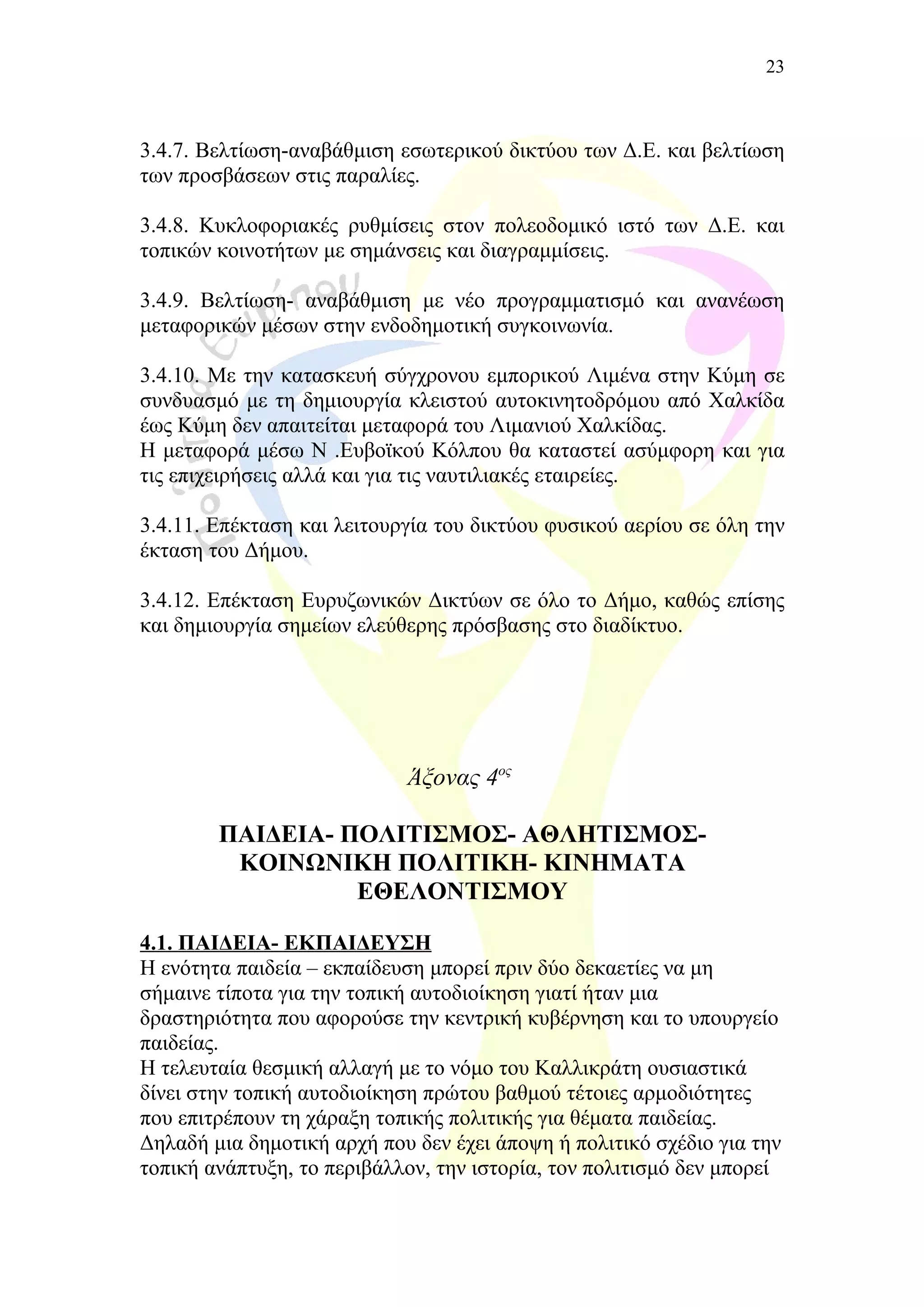 3.4.7. Βελτίωση-αναβάθμιση εσωτερικού δικτύου των Δ.Ε. και βελτίωση
των προσβάσεων στις παραλίες.
3.4.8. Κυκλοφοριακές ρυθμίσεις στον πολεοδομικό ιστό των Δ.Ε. και
τοπικών κοινοτήτων με σημάνσεις και διαγραμμίσεις.
3.4.9. Βελτίωση- αναβάθμιση με νέο προγραμματισμό και ανανέωση
μεταφορικών μέσων στην ενδοδημοτική συγκοινωνία.
3.4.10. Με την κατασκευή σύγχρονου εμπορικού Λιμένα στην Κύμη σε
συνδυασμό με τη δημιουργία κλειστού αυτοκινητοδρόμου από Χαλκίδα
έως Κύμη δεν απαιτείται μεταφορά του Λιμανιού Χαλκίδας.
Η μεταφορά μέσω Ν .Ευβοϊκού Κόλπου θα καταστεί ασύμφορη και για
τις επιχειρήσεις αλλά και για τις ναυτιλιακές εταιρείες.
3.4.11. Επέκταση και λειτουργία του δικτύου φυσικού αερίου σε όλη την
έκταση του Δήμου.
3.4.12. Επέκταση Ευρυζωνικών Δικτύων σε όλο το Δήμο, καθώς επίσης
και δημιουργία σημείων ελεύθερης πρόσβασης στο διαδίκτυο.
Άξονας 4ος
ΠΑΙΔΕΙΑ- ΠΟΛΙΤΙΣΜΟΣ- ΑΘΛΗΤΙΣΜΟΣ-
ΚΟΙΝΩΝΙΚΗ ΠΟΛΙΤΙΚΗ- ΚΙΝΗΜΑΤΑ
ΕΘΕΛΟΝΤΙΣΜΟΥ
4.1. ΠΑΙΔΕΙΑ- ΕΚΠΑΙΔΕΥΣΗ
Η ενότητα παιδεία – εκπαίδευση μπορεί πριν δύο δεκαετίες να μη
σήμαινε τίποτα για την τοπική αυτοδιοίκηση γιατί ήταν μια
δραστηριότητα που αφορούσε την κεντρική κυβέρνηση και το υπουργείo
παιδείας.
Η τελευταία θεσμική αλλαγή με το νόμο του Καλλικράτη ουσιαστικά
δίνει στην τοπική αυτοδιοίκηση πρώτου βαθμού τέτοιες αρμοδιότητες
που επιτρέπουν τη χάραξη τοπικής πολιτικής για θέματα παιδείας.
Δηλαδή μια δημοτική αρχή που δεν έχει άποψη ή πολιτικό σχέδιο για την
τοπική ανάπτυξη, το περιβάλλον, την ιστορία, τον πολιτισμό δεν μπορεί
23
 