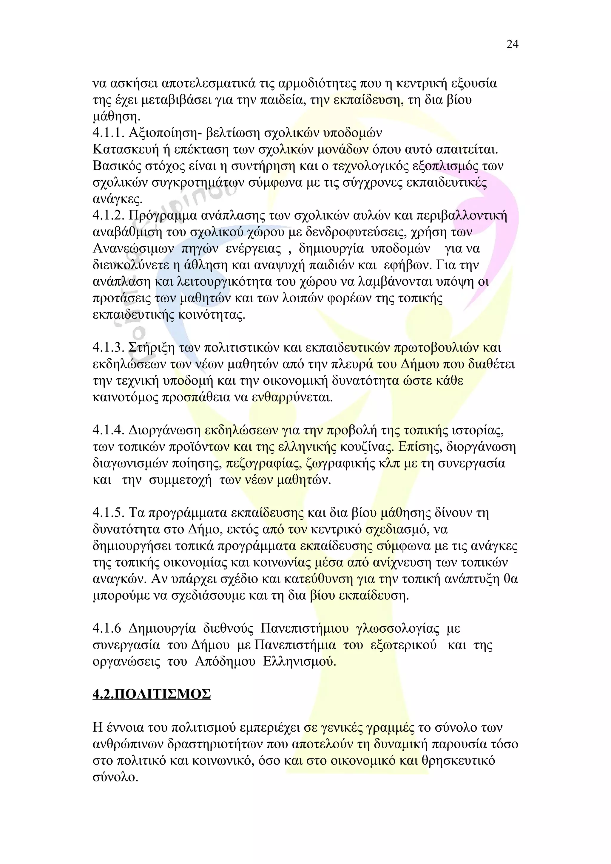 να ασκήσει αποτελεσματικά τις αρμοδιότητες που η κεντρική εξουσία
της έχει μεταβιβάσει για την παιδεία, την εκπαίδευση, τη δια βίου
μάθηση.
4.1.1. Αξιοποίηση- βελτίωση σχολικών υποδομών
Κατασκευή ή επέκταση των σχολικών μονάδων όπου αυτό απαιτείται.
Βασικός στόχος είναι η συντήρηση και ο τεχνολογικός εξοπλισμός των
σχολικών συγκροτημάτων σύμφωνα με τις σύγχρονες εκπαιδευτικές
ανάγκες.
4.1.2. Πρόγραμμα ανάπλασης των σχολικών αυλών και περιβαλλοντική
αναβάθμιση του σχολικού χώρου με δενδροφυτεύσεις, χρήση των
Ανανεώσιμων πηγών ενέργειας , δημιουργία υποδομών για να
διευκολύνετε η άθληση και αναψυχή παιδιών και εφήβων. Για την
ανάπλαση και λειτουργικότητα του χώρου να λαμβάνονται υπόψη οι
προτάσεις των μαθητών και των λοιπών φορέων της τοπικής
εκπαιδευτικής κοινότητας.
4.1.3. Στήριξη των πολιτιστικών και εκπαιδευτικών πρωτοβουλιών και
εκδηλώσεων των νέων μαθητών από την πλευρά του Δήμου που διαθέτει
την τεχνική υποδομή και την οικονομική δυνατότητα ώστε κάθε
καινοτόμος προσπάθεια να ενθαρρύνεται.
4.1.4. Διοργάνωση εκδηλώσεων για την προβολή της τοπικής ιστορίας,
των τοπικών προϊόντων και της ελληνικής κουζίνας. Επίσης, διοργάνωση
διαγωνισμών ποίησης, πεζογραφίας, ζωγραφικής κλπ με τη συνεργασία
και την συμμετοχή των νέων μαθητών.
4.1.5. Τα προγράμματα εκπαίδευσης και δια βίου μάθησης δίνουν τη
δυνατότητα στο Δήμο, εκτός από τον κεντρικό σχεδιασμό, να
δημιουργήσει τοπικά προγράμματα εκπαίδευσης σύμφωνα με τις ανάγκες
της τοπικής οικονομίας και κοινωνίας μέσα από ανίχνευση των τοπικών
αναγκών. Αν υπάρχει σχέδιο και κατεύθυνση για την τοπική ανάπτυξη θα
μπορούμε να σχεδιάσουμε και τη δια βίου εκπαίδευση.
4.1.6 Δημιουργία διεθνούς Πανεπιστήμιου γλωσσολογίας με
συνεργασία του Δήμου με Πανεπιστήμια του εξωτερικού και της
οργανώσεις του Απόδημου Ελληνισμού.
4.2.ΠΟΛΙΤΙΣΜΟΣ
Η έννοια του πολιτισμού εμπεριέχει σε γενικές γραμμές το σύνολο των
ανθρώπινων δραστηριοτήτων που αποτελούν τη δυναμική παρουσία τόσο
στο πολιτικό και κοινωνικό, όσο και στο οικονομικό και θρησκευτικό
σύνολο.
24
 
