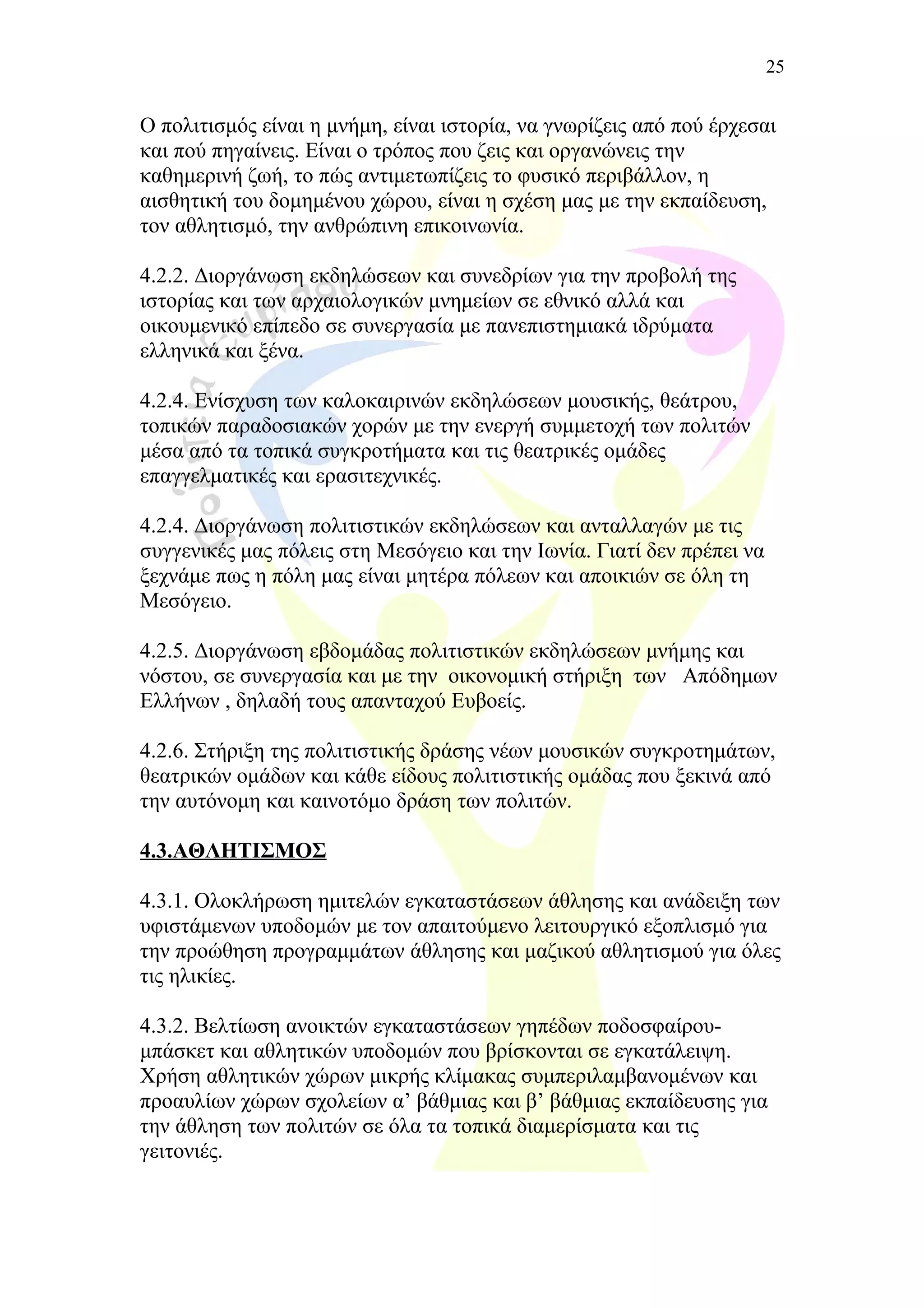Ο πολιτισμός είναι η μνήμη, είναι ιστορία, να γνωρίζεις από πού έρχεσαι
και πού πηγαίνεις. Είναι ο τρόπος που ζεις και οργανώνεις την
καθημερινή ζωή, το πώς αντιμετωπίζεις το φυσικό περιβάλλον, η
αισθητική του δομημένου χώρου, είναι η σχέση μας με την εκπαίδευση,
τον αθλητισμό, την ανθρώπινη επικοινωνία.
4.2.2. Διοργάνωση εκδηλώσεων και συνεδρίων για την προβολή της
ιστορίας και των αρχαιολογικών μνημείων σε εθνικό αλλά και
οικουμενικό επίπεδο σε συνεργασία με πανεπιστημιακά ιδρύματα
ελληνικά και ξένα.
4.2.4. Ενίσχυση των καλοκαιρινών εκδηλώσεων μουσικής, θεάτρου,
τοπικών παραδοσιακών χορών με την ενεργή συμμετοχή των πολιτών
μέσα από τα τοπικά συγκροτήματα και τις θεατρικές ομάδες
επαγγελματικές και ερασιτεχνικές.
4.2.4. Διοργάνωση πολιτιστικών εκδηλώσεων και ανταλλαγών με τις
συγγενικές μας πόλεις στη Μεσόγειο και την Ιωνία. Γιατί δεν πρέπει να
ξεχνάμε πως η πόλη μας είναι μητέρα πόλεων και αποικιών σε όλη τη
Μεσόγειο.
4.2.5. Διοργάνωση εβδομάδας πολιτιστικών εκδηλώσεων μνήμης και
νόστου, σε συνεργασία και με την οικονομική στήριξη των Απόδημων
Ελλήνων , δηλαδή τους απανταχού Ευβοείς.
4.2.6. Στήριξη της πολιτιστικής δράσης νέων μουσικών συγκροτημάτων,
θεατρικών ομάδων και κάθε είδους πολιτιστικής ομάδας που ξεκινά από
την αυτόνομη και καινοτόμο δράση των πολιτών.
4.3.ΑΘΛΗΤΙΣΜΟΣ
4.3.1. Ολοκλήρωση ημιτελών εγκαταστάσεων άθλησης και ανάδειξη των
υφιστάμενων υποδομών με τον απαιτούμενο λειτουργικό εξοπλισμό για
την προώθηση προγραμμάτων άθλησης και μαζικού αθλητισμού για όλες
τις ηλικίες.
4.3.2. Βελτίωση ανοικτών εγκαταστάσεων γηπέδων ποδοσφαίρου-
μπάσκετ και αθλητικών υποδομών που βρίσκονται σε εγκατάλειψη.
Χρήση αθλητικών χώρων μικρής κλίμακας συμπεριλαμβανομένων και
προαυλίων χώρων σχολείων α’ βάθμιας και β’ βάθμιας εκπαίδευσης για
την άθληση των πολιτών σε όλα τα τοπικά διαμερίσματα και τις
γειτονιές.
25
 