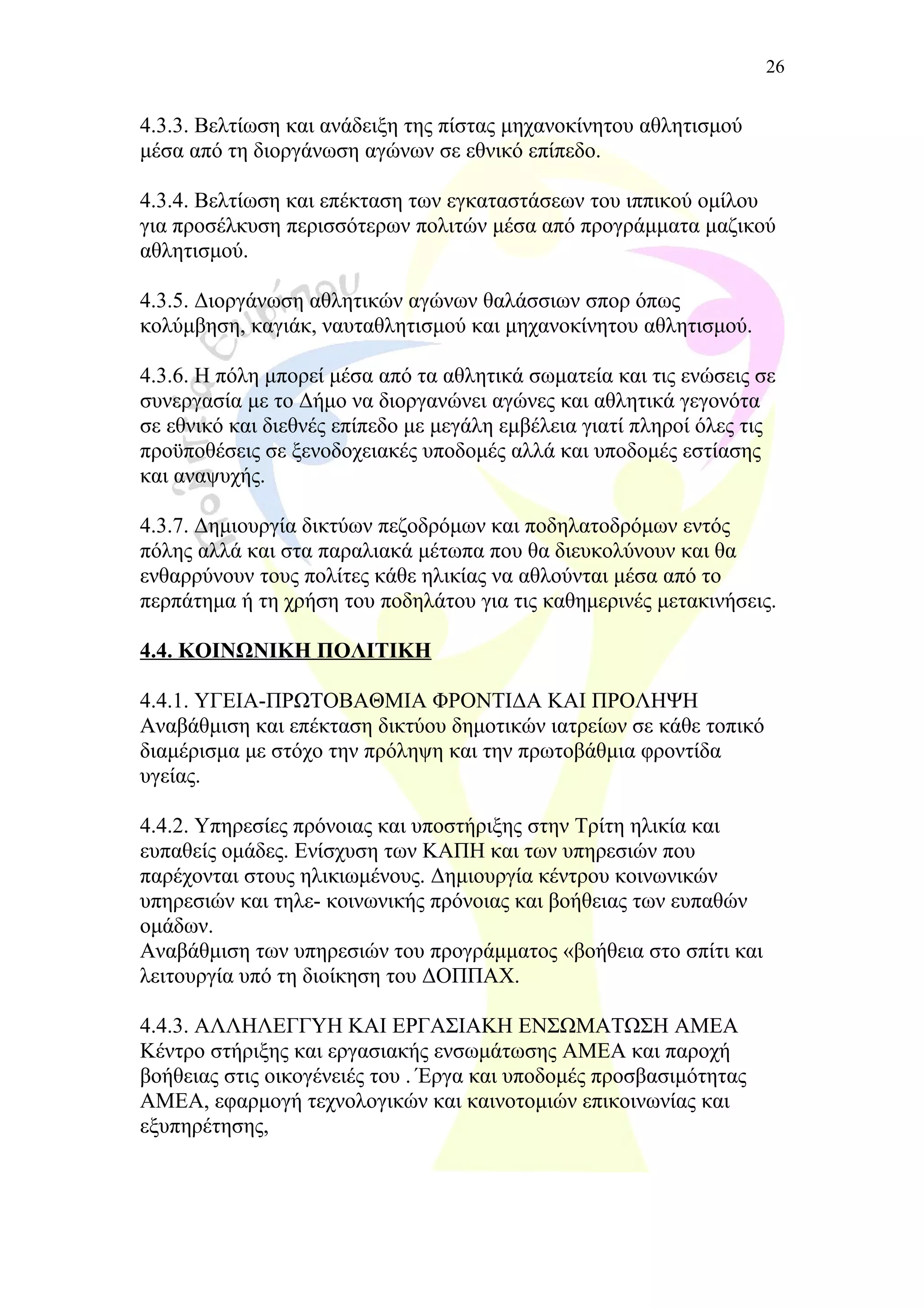 4.3.3. Βελτίωση και ανάδειξη της πίστας μηχανοκίνητου αθλητισμού
μέσα από τη διοργάνωση αγώνων σε εθνικό επίπεδο.
4.3.4. Βελτίωση και επέκταση των εγκαταστάσεων του ιππικού ομίλου
για προσέλκυση περισσότερων πολιτών μέσα από προγράμματα μαζικού
αθλητισμού.
4.3.5. Διοργάνωση αθλητικών αγώνων θαλάσσιων σπορ όπως
κολύμβηση, καγιάκ, ναυταθλητισμού και μηχανοκίνητου αθλητισμού.
4.3.6. Η πόλη μπορεί μέσα από τα αθλητικά σωματεία και τις ενώσεις σε
συνεργασία με το Δήμο να διοργανώνει αγώνες και αθλητικά γεγονότα
σε εθνικό και διεθνές επίπεδο με μεγάλη εμβέλεια γιατί πληροί όλες τις
προϋποθέσεις σε ξενοδοχειακές υποδομές αλλά και υποδομές εστίασης
και αναψυχής.
4.3.7. Δημιουργία δικτύων πεζοδρόμων και ποδηλατοδρόμων εντός
πόλης αλλά και στα παραλιακά μέτωπα που θα διευκολύνουν και θα
ενθαρρύνουν τους πολίτες κάθε ηλικίας να αθλούνται μέσα από το
περπάτημα ή τη χρήση του ποδηλάτου για τις καθημερινές μετακινήσεις.
4.4. ΚΟΙΝΩΝΙΚΗ ΠΟΛΙΤΙΚΗ
4.4.1. ΥΓΕΙΑ-ΠΡΩΤΟΒΑΘΜΙΑ ΦΡΟΝΤΙΔΑ ΚΑΙ ΠΡΟΛΗΨΗ
Αναβάθμιση και επέκταση δικτύου δημοτικών ιατρείων σε κάθε τοπικό
διαμέρισμα με στόχο την πρόληψη και την πρωτοβάθμια φροντίδα
υγείας.
4.4.2. Υπηρεσίες πρόνοιας και υποστήριξης στην Τρίτη ηλικία και
ευπαθείς ομάδες. Ενίσχυση των ΚΑΠΗ και των υπηρεσιών που
παρέχονται στους ηλικιωμένους. Δημιουργία κέντρου κοινωνικών
υπηρεσιών και τηλε- κοινωνικής πρόνοιας και βοήθειας των ευπαθών
ομάδων.
Αναβάθμιση των υπηρεσιών του προγράμματος «βοήθεια στο σπίτι και
λειτουργία υπό τη διοίκηση του ΔΟΠΠΑΧ.
4.4.3. ΑΛΛΗΛΕΓΓΥΗ ΚΑΙ ΕΡΓΑΣΙΑΚΗ ΕΝΣΩΜΑΤΩΣΗ ΑΜΕΑ
Κέντρο στήριξης και εργασιακής ενσωμάτωσης ΑΜΕΑ και παροχή
βοήθειας στις οικογένειές του . Έργα και υποδομές προσβασιμότητας
ΑΜΕΑ, εφαρμογή τεχνολογικών και καινοτομιών επικοινωνίας και
εξυπηρέτησης,
26
 