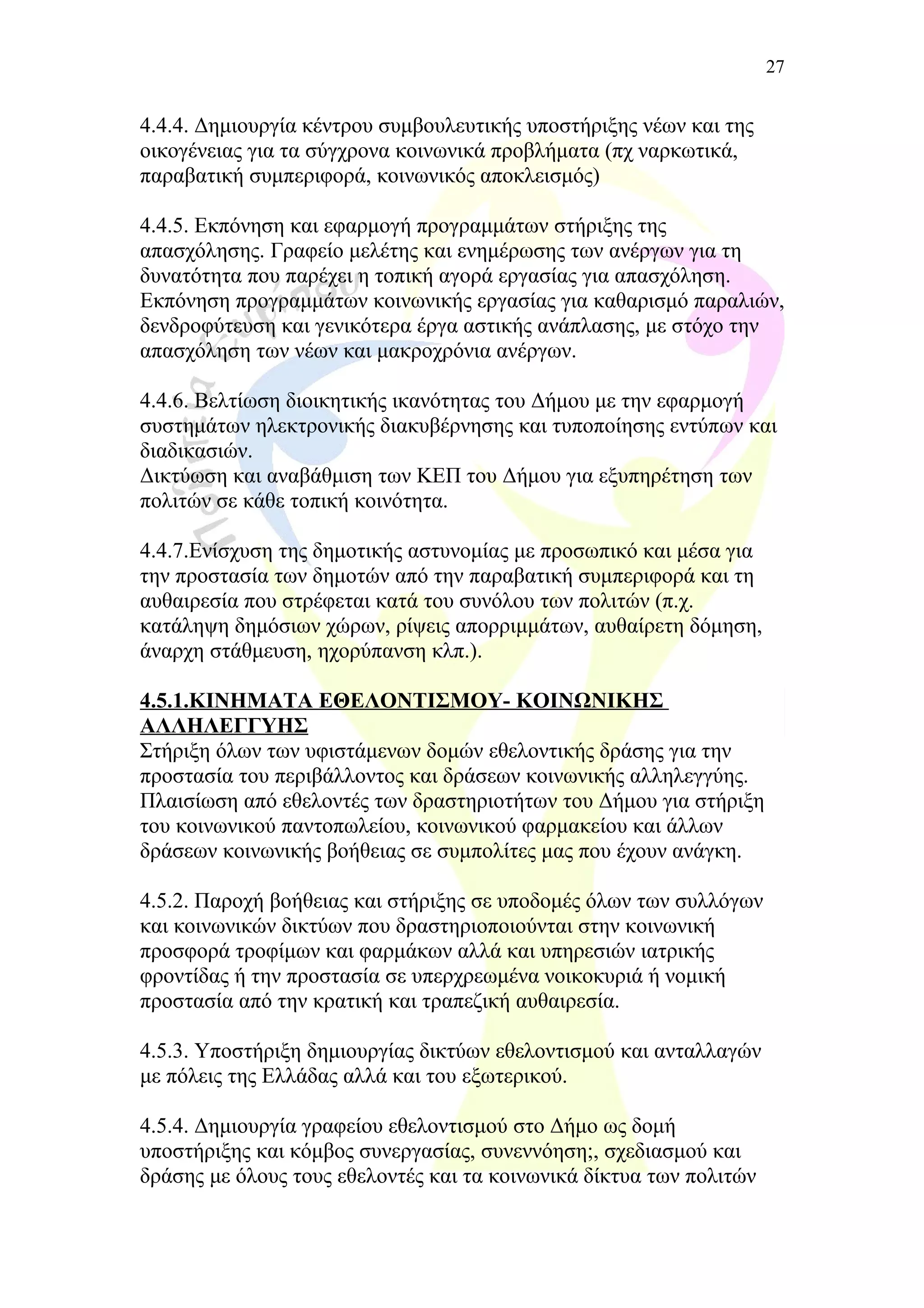 4.4.4. Δημιουργία κέντρου συμβουλευτικής υποστήριξης νέων και της
οικογένειας για τα σύγχρονα κοινωνικά προβλήματα (πχ ναρκωτικά,
παραβατική συμπεριφορά, κοινωνικός αποκλεισμός)
4.4.5. Εκπόνηση και εφαρμογή προγραμμάτων στήριξης της
απασχόλησης. Γραφείο μελέτης και ενημέρωσης των ανέργων για τη
δυνατότητα που παρέχει η τοπική αγορά εργασίας για απασχόληση.
Εκπόνηση προγραμμάτων κοινωνικής εργασίας για καθαρισμό παραλιών,
δενδροφύτευση και γενικότερα έργα αστικής ανάπλασης, με στόχο την
απασχόληση των νέων και μακροχρόνια ανέργων.
4.4.6. Βελτίωση διοικητικής ικανότητας του Δήμου με την εφαρμογή
συστημάτων ηλεκτρονικής διακυβέρνησης και τυποποίησης εντύπων και
διαδικασιών.
Δικτύωση και αναβάθμιση των ΚΕΠ του Δήμου για εξυπηρέτηση των
πολιτών σε κάθε τοπική κοινότητα.
4.4.7.Ενίσχυση της δημοτικής αστυνομίας με προσωπικό και μέσα για
την προστασία των δημοτών από την παραβατική συμπεριφορά και τη
αυθαιρεσία που στρέφεται κατά του συνόλου των πολιτών (π.χ.
κατάληψη δημόσιων χώρων, ρίψεις απορριμμάτων, αυθαίρετη δόμηση,
άναρχη στάθμευση, ηχορύπανση κλπ.).
4.5.1.ΚΙΝΗΜΑΤΑ ΕΘΕΛΟΝΤΙΣΜΟΥ- ΚΟΙΝΩΝΙΚΗΣ
ΑΛΛΗΛΕΓΓΥΗΣ
Στήριξη όλων των υφιστάμενων δομών εθελοντικής δράσης για την
προστασία του περιβάλλοντος και δράσεων κοινωνικής αλληλεγγύης.
Πλαισίωση από εθελοντές των δραστηριοτήτων του Δήμου για στήριξη
του κοινωνικού παντοπωλείου, κοινωνικού φαρμακείου και άλλων
δράσεων κοινωνικής βοήθειας σε συμπολίτες μας που έχουν ανάγκη.
4.5.2. Παροχή βοήθειας και στήριξης σε υποδομές όλων των συλλόγων
και κοινωνικών δικτύων που δραστηριοποιούνται στην κοινωνική
προσφορά τροφίμων και φαρμάκων αλλά και υπηρεσιών ιατρικής
φροντίδας ή την προστασία σε υπερχρεωμένα νοικοκυριά ή νομική
προστασία από την κρατική και τραπεζική αυθαιρεσία.
4.5.3. Υποστήριξη δημιουργίας δικτύων εθελοντισμού και ανταλλαγών
με πόλεις της Ελλάδας αλλά και του εξωτερικού.
4.5.4. Δημιουργία γραφείου εθελοντισμού στο Δήμο ως δομή
υποστήριξης και κόμβος συνεργασίας, συνεννόηση;, σχεδιασμού και
δράσης με όλους τους εθελοντές και τα κοινωνικά δίκτυα των πολιτών
27
 
