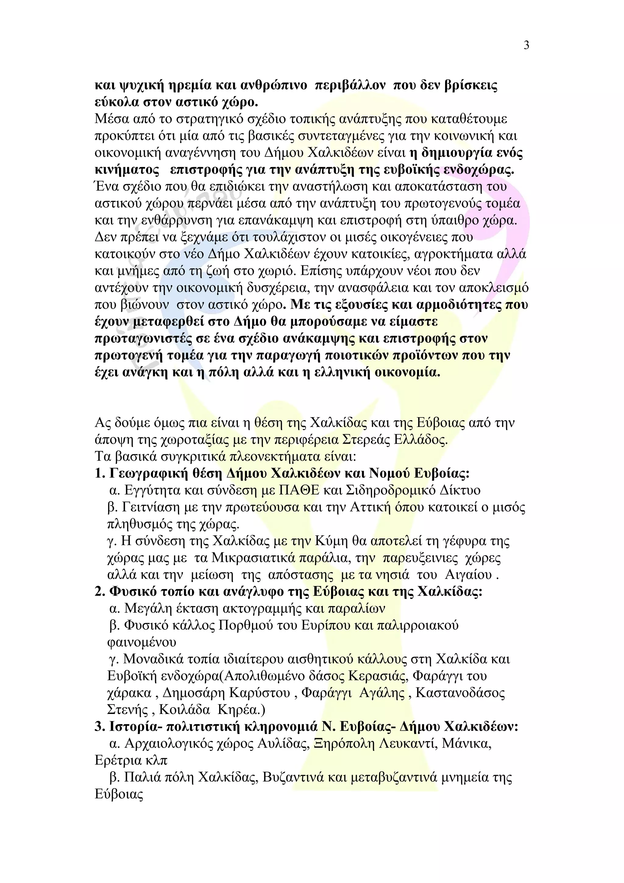 και ψυχική ηρεμία και ανθρώπινο περιβάλλον που δεν βρίσκεις
εύκολα στον αστικό χώρο.
Μέσα από το στρατηγικό σχέδιο τοπικής ανάπτυξης που καταθέτουμε
προκύπτει ότι μία από τις βασικές συντεταγμένες για την κοινωνική και
οικονομική αναγέννηση του Δήμου Χαλκιδέων είναι η δημιουργία ενός
κινήματος επιστροφής για την ανάπτυξη της ευβοϊκής ενδοχώρας.
Ένα σχέδιο που θα επιδιώκει την αναστήλωση και αποκατάσταση του
αστικού χώρου περνάει μέσα από την ανάπτυξη του πρωτογενούς τομέα
και την ενθάρρυνση για επανάκαμψη και επιστροφή στη ύπαιθρο χώρα.
Δεν πρέπει να ξεχνάμε ότι τουλάχιστον οι μισές οικογένειες που
κατοικούν στο νέο Δήμο Χαλκιδέων έχουν κατοικίες, αγροκτήματα αλλά
και μνήμες από τη ζωή στο χωριό. Επίσης υπάρχουν νέοι που δεν
αντέχουν την οικονομική δυσχέρεια, την ανασφάλεια και τον αποκλεισμό
που βιώνουν στον αστικό χώρο. Με τις εξουσίες και αρμοδιότητες που
έχουν μεταφερθεί στο Δήμο θα μπορούσαμε να είμαστε
πρωταγωνιστές σε ένα σχέδιο ανάκαμψης και επιστροφής στον
πρωτογενή τομέα για την παραγωγή ποιοτικών προϊόντων που την
έχει ανάγκη και η πόλη αλλά και η ελληνική οικονομία.
Ας δούμε όμως πια είναι η θέση της Χαλκίδας και της Εύβοιας από την
άποψη της χωροταξίας με την περιφέρεια Στερεάς Ελλάδος.
Τα βασικά συγκριτικά πλεονεκτήματα είναι:
1. Γεωγραφική θέση Δήμου Χαλκιδέων και Νομού Ευβοίας:
α. Εγγύτητα και σύνδεση με ΠΑΘΕ και Σιδηροδρομικό Δίκτυο
β. Γειτνίαση με την πρωτεύουσα και την Αττική όπου κατοικεί ο μισός
πληθυσμός της χώρας.
γ. Η σύνδεση της Χαλκίδας με την Κύμη θα αποτελεί τη γέφυρα της
χώρας μας με τα Μικρασιατικά παράλια, την παρευξεινιες χώρες
αλλά και την μείωση της απόστασης με τα νησιά του Αιγαίου .
2. Φυσικό τοπίο και ανάγλυφο της Εύβοιας και της Χαλκίδας:
α. Μεγάλη έκταση ακτογραμμής και παραλίων
β. Φυσικό κάλλος Πορθμού του Ευρίπου και παλιρροιακού
φαινομένου
γ. Μοναδικά τοπία ιδιαίτερου αισθητικού κάλλους στη Χαλκίδα και
Ευβοϊκή ενδοχώρα(Απολιθωμένο δάσος Κερασιάς, Φαράγγι του
χάρακα , Δημοσάρη Καρύστου , Φαράγγι Αγάλης , Καστανοδάσος
Στενής , Κοιλάδα Κηρέα.)
3. Ιστορία- πολιτιστική κληρονομιά Ν. Ευβοίας- Δήμου Χαλκιδέων:
α. Αρχαιολογικός χώρος Αυλίδας, Ξηρόπολη Λευκαντί, Μάνικα,
Ερέτρια κλπ
β. Παλιά πόλη Χαλκίδας, Βυζαντινά και μεταβυζαντινά μνημεία της
Εύβοιας
3
 