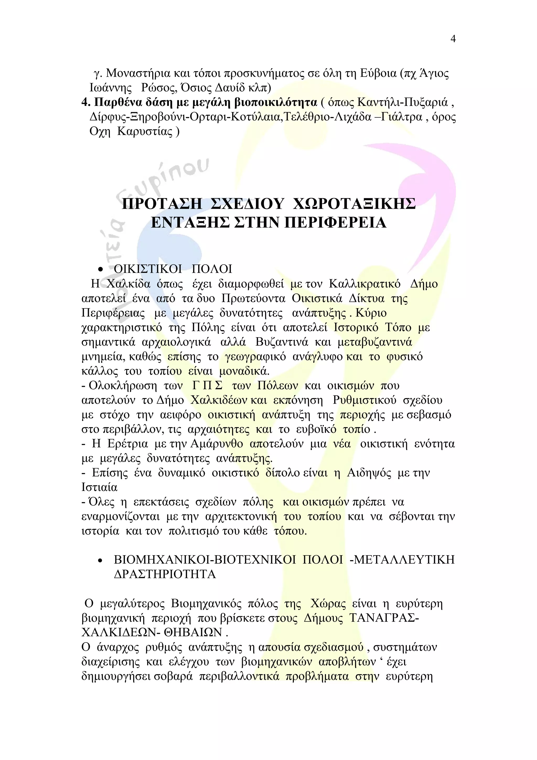 γ. Μοναστήρια και τόποι προσκυνήματος σε όλη τη Εύβοια (πχ Άγιος
Ιωάννης Ρώσος, Όσιος Δαυίδ κλπ)
4. Παρθένα δάση με μεγάλη βιοποικιλότητα ( όπως Καντήλι-Πυξαριά ,
Δίρφυς-Ξηροβούνι-Ορταρι-Κοτύλαια,Τελέθριο-Λιχάδα –Γιάλτρα , όρος
Οχη Καρυστίας )
ΠΡΟΤΑΣΗ ΣΧΕΔΙΟΥ ΧΩΡΟΤΑΞΙΚΗΣ
ΕΝΤΑΞΗΣ ΣΤΗΝ ΠΕΡΙΦΕΡΕΙΑ
• ΟΙΚΙΣΤΙΚΟΙ ΠΟΛΟΙ
Η Χαλκίδα όπως έχει διαμορφωθεί με τον Καλλικρατικό Δήμο
αποτελεί ένα από τα δυο Πρωτεύοντα Οικιστικά Δίκτυα της
Περιφέρειας με μεγάλες δυνατότητες ανάπτυξης . Κύριο
χαρακτηριστικό της Πόλης είναι ότι αποτελεί Ιστορικό Τόπο με
σημαντικά αρχαιολογικά αλλά Βυζαντινά και μεταβυζαντινά
μνημεία, καθώς επίσης το γεωγραφικό ανάγλυφο και το φυσικό
κάλλος του τοπίου είναι μοναδικά.
- Ολοκλήρωση των Γ Π Σ των Πόλεων και οικισμών που
αποτελούν το Δήμο Χαλκιδέων και εκπόνηση Ρυθμιστικού σχεδίου
με στόχο την αειφόρο οικιστική ανάπτυξη της περιοχής με σεβασμό
στο περιβάλλον, τις αρχαιότητες και το ευβοϊκό τοπίο .
- Η Ερέτρια με την Αμάρυνθο αποτελούν μια νέα οικιστική ενότητα
με μεγάλες δυνατότητες ανάπτυξης.
- Επίσης ένα δυναμικό οικιστικό δίπολο είναι η Αιδηψός με την
Ιστιαία
- Όλες η επεκτάσεις σχεδίων πόλης και οικισμών πρέπει να
εναρμονίζονται με την αρχιτεκτονική του τοπίου και να σέβονται την
ιστορία και τον πολιτισμό του κάθε τόπου.
• ΒΙΟΜΗΧΑΝΙΚΟΙ-ΒΙΟΤΕΧΝΙΚΟΙ ΠΟΛΟΙ -ΜΕΤΑΛΛΕΥΤΙΚΗ
ΔΡΑΣΤΗΡΙΟΤΗΤΑ
Ο μεγαλύτερος Βιομηχανικός πόλος της Χώρας είναι η ευρύτερη
βιομηχανική περιοχή που βρίσκετε στους Δήμους ΤΑΝΑΓΡΑΣ-
ΧΑΛΚΙΔΕΩΝ- ΘΗΒΑΙΩΝ .
Ο άναρχος ρυθμός ανάπτυξης η απουσία σχεδιασμού , συστημάτων
διαχείρισης και ελέγχου των βιομηχανικών αποβλήτων ‘ έχει
δημιουργήσει σοβαρά περιβαλλοντικά προβλήματα στην ευρύτερη
4
 