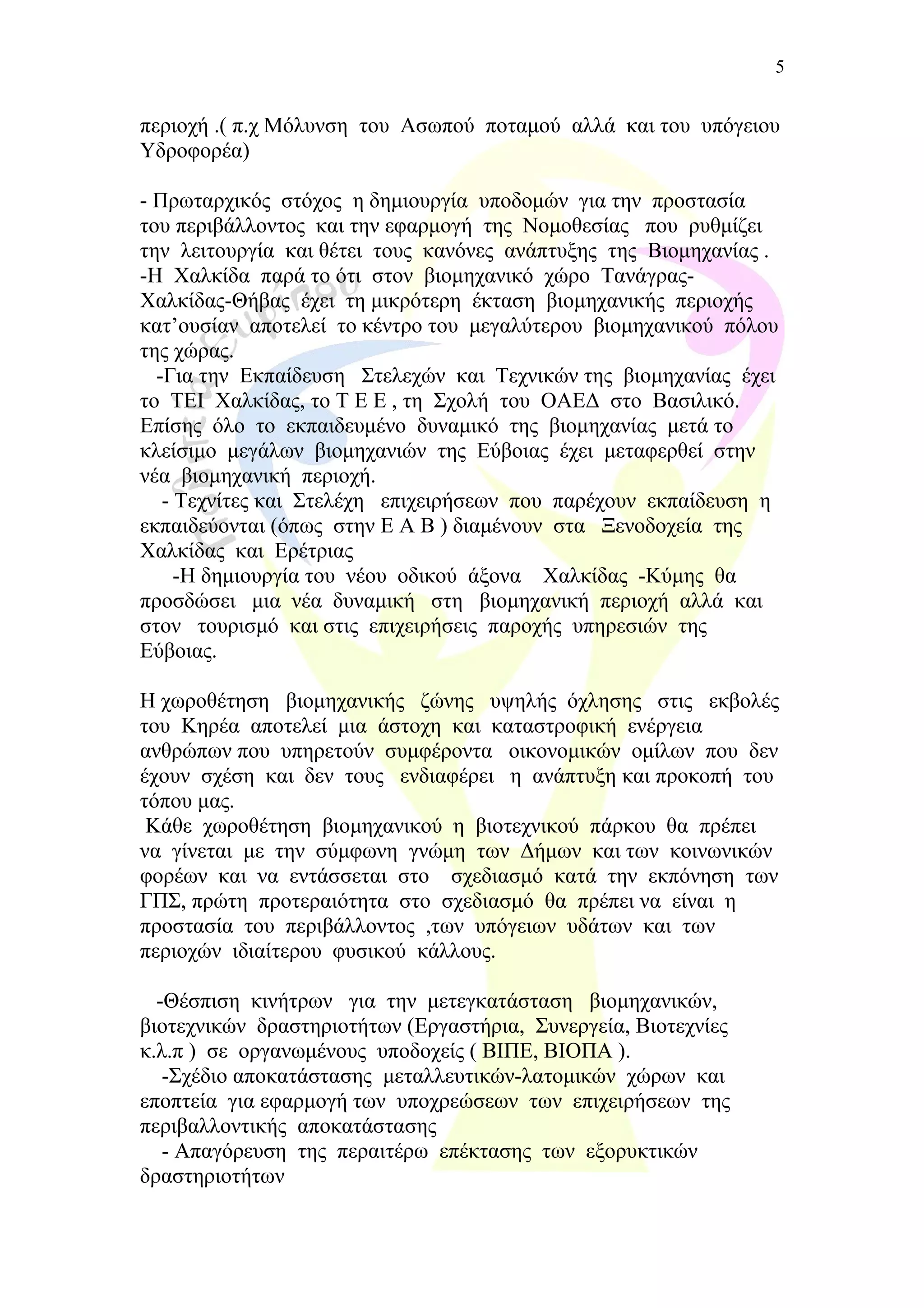 περιοχή .( π.χ Μόλυνση του Ασωπού ποταμού αλλά και του υπόγειου
Υδροφορέα)
- Πρωταρχικός στόχος η δημιουργία υποδομών για την προστασία
του περιβάλλοντος και την εφαρμογή της Νομοθεσίας που ρυθμίζει
την λειτουργία και θέτει τους κανόνες ανάπτυξης της Βιομηχανίας .
-Η Χαλκίδα παρά το ότι στον βιομηχανικό χώρο Τανάγρας-
Χαλκίδας-Θήβας έχει τη μικρότερη έκταση βιομηχανικής περιοχής
κατ’ουσίαν αποτελεί το κέντρο του μεγαλύτερου βιομηχανικού πόλου
της χώρας.
-Για την Εκπαίδευση Στελεχών και Τεχνικών της βιομηχανίας έχει
το ΤΕΙ Χαλκίδας, το Τ Ε Ε , τη Σχολή του ΟΑΕΔ στο Βασιλικό.
Επίσης όλο το εκπαιδευμένο δυναμικό της βιομηχανίας μετά το
κλείσιμο μεγάλων βιομηχανιών της Εύβοιας έχει μεταφερθεί στην
νέα βιομηχανική περιοχή.
- Τεχνίτες και Στελέχη επιχειρήσεων που παρέχουν εκπαίδευση η
εκπαιδεύονται (όπως στην Ε Α Β ) διαμένουν στα Ξενοδοχεία της
Χαλκίδας και Ερέτριας
-Η δημιουργία του νέου οδικού άξονα Χαλκίδας -Κύμης θα
προσδώσει μια νέα δυναμική στη βιομηχανική περιοχή αλλά και
στον τουρισμό και στις επιχειρήσεις παροχής υπηρεσιών της
Εύβοιας.
Η χωροθέτηση βιομηχανικής ζώνης υψηλής όχλησης στις εκβολές
του Κηρέα αποτελεί μια άστοχη και καταστροφική ενέργεια
ανθρώπων που υπηρετούν συμφέροντα οικονομικών ομίλων που δεν
έχουν σχέση και δεν τους ενδιαφέρει η ανάπτυξη και προκοπή του
τόπου μας.
Κάθε χωροθέτηση βιομηχανικού η βιοτεχνικού πάρκου θα πρέπει
να γίνεται με την σύμφωνη γνώμη των Δήμων και των κοινωνικών
φορέων και να εντάσσεται στο σχεδιασμό κατά την εκπόνηση των
ΓΠΣ, πρώτη προτεραιότητα στο σχεδιασμό θα πρέπει να είναι η
προστασία του περιβάλλοντος ,των υπόγειων υδάτων και των
περιοχών ιδιαίτερου φυσικού κάλλους.
-Θέσπιση κινήτρων για την μετεγκατάσταση βιομηχανικών,
βιοτεχνικών δραστηριοτήτων (Εργαστήρια, Συνεργεία, Βιοτεχνίες
κ.λ.π ) σε οργανωμένους υποδοχείς ( ΒΙΠΕ, ΒΙΟΠΑ ).
-Σχέδιο αποκατάστασης μεταλλευτικών-λατομικών χώρων και
εποπτεία για εφαρμογή των υποχρεώσεων των επιχειρήσεων της
περιβαλλοντικής αποκατάστασης
- Απαγόρευση της περαιτέρω επέκτασης των εξορυκτικών
δραστηριοτήτων
5
 