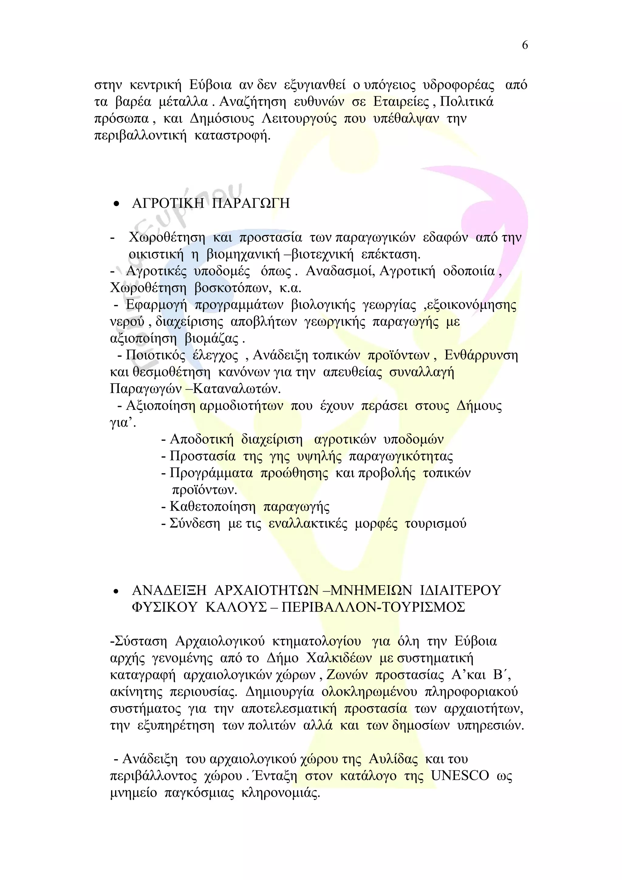 στην κεντρική Εύβοια αν δεν εξυγιανθεί ο υπόγειος υδροφορέας από
τα βαρέα μέταλλα . Αναζήτηση ευθυνών σε Εταιρείες , Πολιτικά
πρόσωπα , και Δημόσιους Λειτουργούς που υπέθαλψαν την
περιβαλλοντική καταστροφή.
• ΑΓΡΟΤΙΚΗ ΠΑΡΑΓΩΓΗ
- Χωροθέτηση και προστασία των παραγωγικών εδαφών από την
οικιστική η βιομηχανική –βιοτεχνική επέκταση.
- Αγροτικές υποδομές όπως . Αναδασμοί, Αγροτική οδοποιία ,
Χωροθέτηση βοσκοτόπων, κ.α.
- Εφαρμογή προγραμμάτων βιολογικής γεωργίας ,εξοικονόμησης
νερού , διαχείρισης αποβλήτων γεωργικής παραγωγής με
αξιοποίηση βιομάζας .
- Ποιοτικός έλεγχος , Ανάδειξη τοπικών προϊόντων , Ενθάρρυνση
και θεσμοθέτηση κανόνων για την απευθείας συναλλαγή
Παραγωγών –Καταναλωτών.
- Αξιοποίηση αρμοδιοτήτων που έχουν περάσει στους Δήμους
για’.
- Αποδοτική διαχείριση αγροτικών υποδομών
- Προστασία της γης υψηλής παραγωγικότητας
- Προγράμματα προώθησης και προβολής τοπικών
προϊόντων.
- Καθετοποίηση παραγωγής
- Σύνδεση με τις εναλλακτικές μορφές τουρισμού
• ΑΝΑΔΕΙΞΗ ΑΡΧΑΙΟΤΗΤΩΝ –ΜΝΗΜΕΙΩΝ ΙΔΙΑΙΤΕΡΟΥ
ΦΥΣΙΚΟΥ ΚΑΛΟΥΣ – ΠΕΡΙΒΑΛΛΟΝ-ΤΟΥΡΙΣΜΟΣ
-Σύσταση Αρχαιολογικού κτηματολογίου για όλη την Εύβοια
αρχής γενομένης από το Δήμο Χαλκιδέων με συστηματική
καταγραφή αρχαιολογικών χώρων , Ζωνών προστασίας Α’και Β΄,
ακίνητης περιουσίας. Δημιουργία ολοκληρωμένου πληροφοριακού
συστήματος για την αποτελεσματική προστασία των αρχαιοτήτων,
την εξυπηρέτηση των πολιτών αλλά και των δημοσίων υπηρεσιών.
- Ανάδειξη του αρχαιολογικού χώρου της Αυλίδας και του
περιβάλλοντος χώρου . Ένταξη στον κατάλογο της UNESCO ως
μνημείο παγκόσμιας κληρονομιάς.
6
 