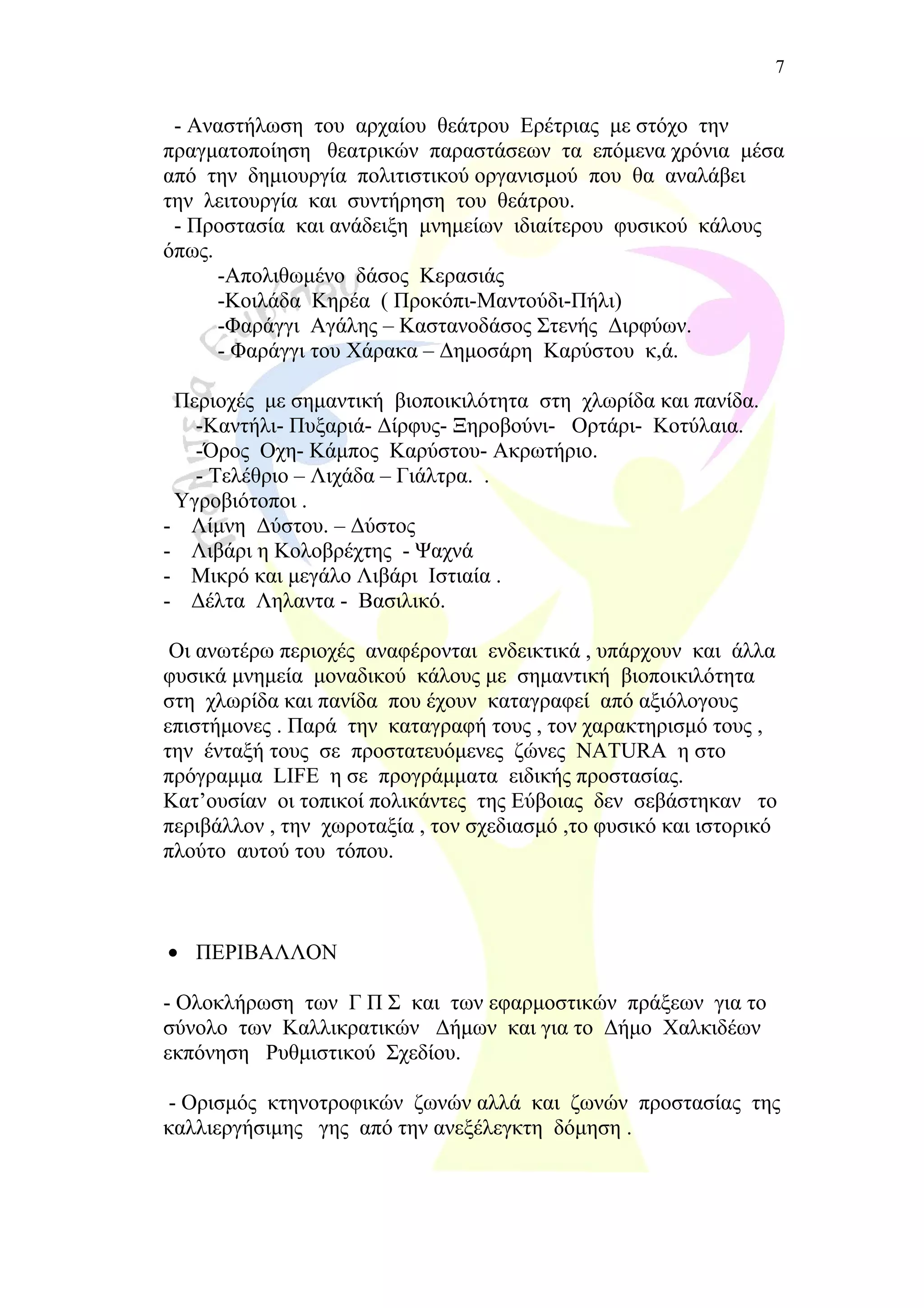 - Αναστήλωση του αρχαίου θεάτρου Ερέτριας με στόχο την
πραγματοποίηση θεατρικών παραστάσεων τα επόμενα χρόνια μέσα
από την δημιουργία πολιτιστικού οργανισμού που θα αναλάβει
την λειτουργία και συντήρηση του θεάτρου.
- Προστασία και ανάδειξη μνημείων ιδιαίτερου φυσικού κάλους
όπως.
-Απολιθωμένο δάσος Κερασιάς
-Κοιλάδα Κηρέα ( Προκόπι-Μαντούδι-Πήλι)
-Φαράγγι Αγάλης – Καστανοδάσος Στενής Διρφύων.
- Φαράγγι του Χάρακα – Δημοσάρη Καρύστου κ,ά.
Περιοχές με σημαντική βιοποικιλότητα στη χλωρίδα και πανίδα.
-Καντήλι- Πυξαριά- Δίρφυς- Ξηροβούνι- Ορτάρι- Κοτύλαια.
-Όρος Οχη- Κάμπος Καρύστου- Ακρωτήριο.
- Τελέθριο – Λιχάδα – Γιάλτρα. .
Υγροβιότοποι .
- Λίμνη Δύστου. – Δύστος
- Λιβάρι η Κολοβρέχτης - Ψαχνά
- Μικρό και μεγάλο Λιβάρι Ιστιαία .
- Δέλτα Ληλαντα - Βασιλικό.
Οι ανωτέρω περιοχές αναφέρονται ενδεικτικά , υπάρχουν και άλλα
φυσικά μνημεία μοναδικού κάλους με σημαντική βιοποικιλότητα
στη χλωρίδα και πανίδα που έχουν καταγραφεί από αξιόλογους
επιστήμονες . Παρά την καταγραφή τους , τον χαρακτηρισμό τους ,
την ένταξή τους σε προστατευόμενες ζώνες NATURA η στο
πρόγραμμα LIFE η σε προγράμματα ειδικής προστασίας.
Κατ’ουσίαν οι τοπικοί πολικάντες της Εύβοιας δεν σεβάστηκαν το
περιβάλλον , την χωροταξία , τον σχεδιασμό ,το φυσικό και ιστορικό
πλούτο αυτού του τόπου.
• ΠΕΡΙΒΑΛΛΟΝ
- Ολοκλήρωση των Γ Π Σ και των εφαρμοστικών πράξεων για το
σύνολο των Καλλικρατικών Δήμων και για το Δήμο Χαλκιδέων
εκπόνηση Ρυθμιστικού Σχεδίου.
- Ορισμός κτηνοτροφικών ζωνών αλλά και ζωνών προστασίας της
καλλιεργήσιμης γης από την ανεξέλεγκτη δόμηση .
7
 