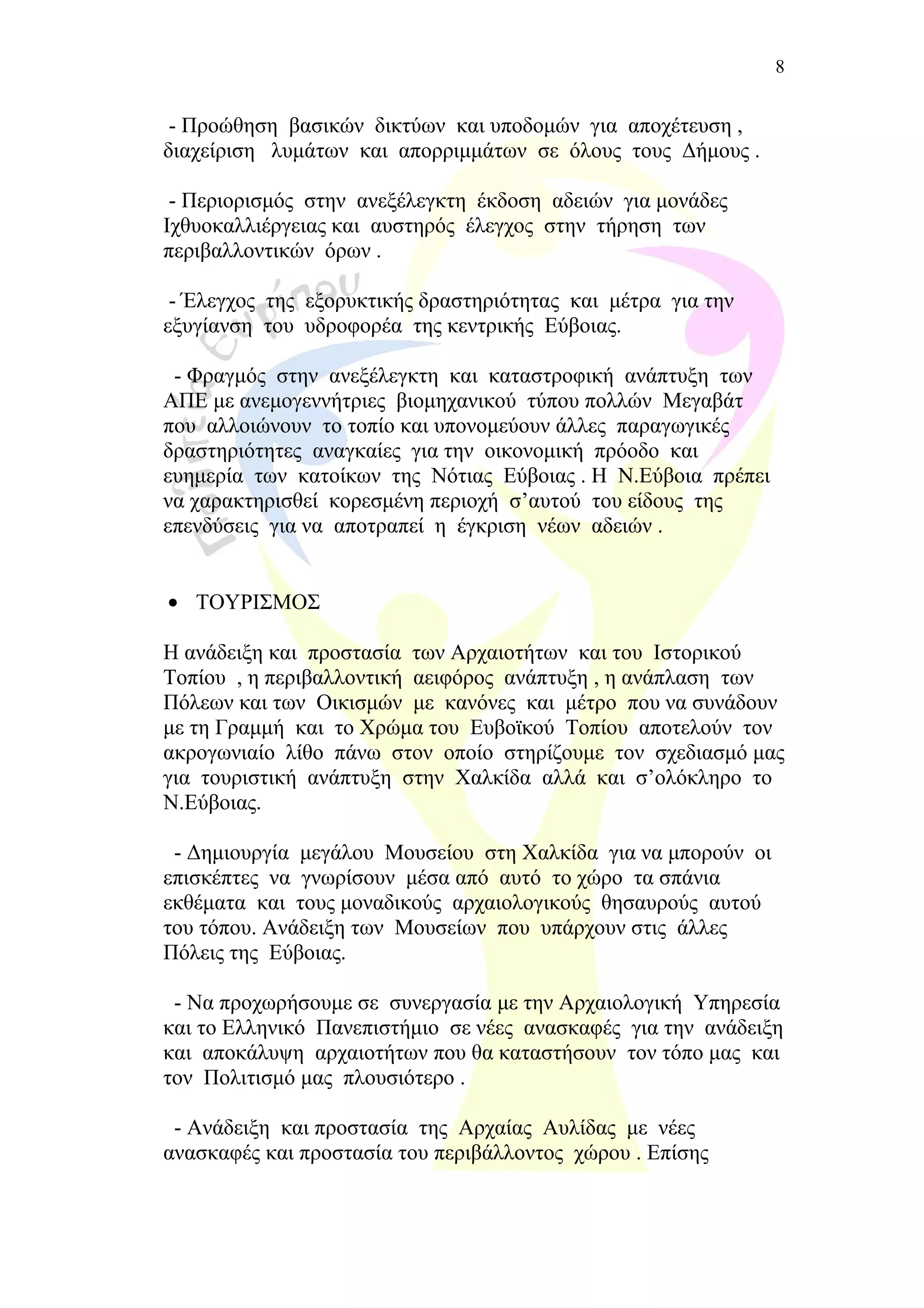 - Προώθηση βασικών δικτύων και υποδομών για αποχέτευση ,
διαχείριση λυμάτων και απορριμμάτων σε όλους τους Δήμους .
- Περιορισμός στην ανεξέλεγκτη έκδοση αδειών για μονάδες
Ιχθυοκαλλιέργειας και αυστηρός έλεγχος στην τήρηση των
περιβαλλοντικών όρων .
- Έλεγχος της εξορυκτικής δραστηριότητας και μέτρα για την
εξυγίανση του υδροφορέα της κεντρικής Εύβοιας.
- Φραγμός στην ανεξέλεγκτη και καταστροφική ανάπτυξη των
ΑΠΕ με ανεμογεννήτριες βιομηχανικού τύπου πολλών Μεγαβάτ
που αλλοιώνουν το τοπίο και υπονομεύουν άλλες παραγωγικές
δραστηριότητες αναγκαίες για την οικονομική πρόοδο και
ευημερία των κατοίκων της Νότιας Εύβοιας . Η Ν.Εύβοια πρέπει
να χαρακτηρισθεί κορεσμένη περιοχή σ’αυτού του είδους της
επενδύσεις για να αποτραπεί η έγκριση νέων αδειών .
• ΤΟΥΡΙΣΜΟΣ
Η ανάδειξη και προστασία των Αρχαιοτήτων και του Ιστορικού
Τοπίου , η περιβαλλοντική αειφόρος ανάπτυξη , η ανάπλαση των
Πόλεων και των Οικισμών με κανόνες και μέτρο που να συνάδουν
με τη Γραμμή και το Χρώμα του Ευβοϊκού Τοπίου αποτελούν τον
ακρογωνιαίο λίθο πάνω στον οποίο στηρίζουμε τον σχεδιασμό μας
για τουριστική ανάπτυξη στην Χαλκίδα αλλά και σ’ολόκληρο το
Ν.Εύβοιας.
- Δημιουργία μεγάλου Μουσείου στη Χαλκίδα για να μπορούν οι
επισκέπτες να γνωρίσουν μέσα από αυτό το χώρο τα σπάνια
εκθέματα και τους μοναδικούς αρχαιολογικούς θησαυρούς αυτού
του τόπου. Ανάδειξη των Μουσείων που υπάρχουν στις άλλες
Πόλεις της Εύβοιας.
- Να προχωρήσουμε σε συνεργασία με την Αρχαιολογική Υπηρεσία
και το Ελληνικό Πανεπιστήμιο σε νέες ανασκαφές για την ανάδειξη
και αποκάλυψη αρχαιοτήτων που θα καταστήσουν τον τόπο μας και
τον Πολιτισμό μας πλουσιότερο .
- Ανάδειξη και προστασία της Αρχαίας Αυλίδας με νέες
ανασκαφές και προστασία του περιβάλλοντος χώρου . Επίσης
8
 