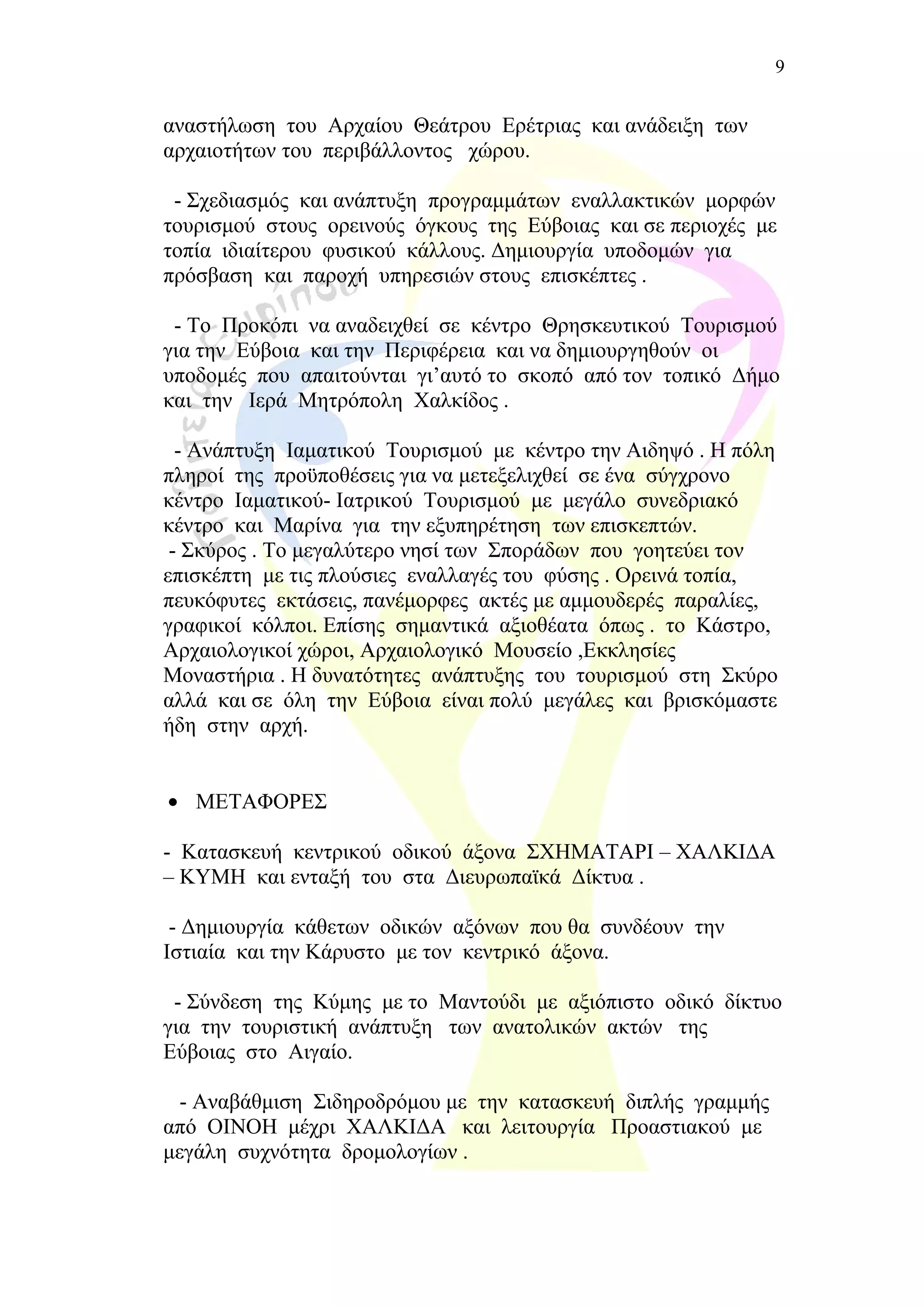 αναστήλωση του Αρχαίου Θεάτρου Ερέτριας και ανάδειξη των
αρχαιοτήτων του περιβάλλοντος χώρου.
- Σχεδιασμός και ανάπτυξη προγραμμάτων εναλλακτικών μορφών
τουρισμού στους ορεινούς όγκους της Εύβοιας και σε περιοχές με
τοπία ιδιαίτερου φυσικού κάλλους. Δημιουργία υποδομών για
πρόσβαση και παροχή υπηρεσιών στους επισκέπτες .
- Το Προκόπι να αναδειχθεί σε κέντρο Θρησκευτικού Τουρισμού
για την Εύβοια και την Περιφέρεια και να δημιουργηθούν οι
υποδομές που απαιτούνται γι’αυτό το σκοπό από τον τοπικό Δήμο
και την Ιερά Μητρόπολη Χαλκίδος .
- Ανάπτυξη Ιαματικού Τουρισμού με κέντρο την Αιδηψό . Η πόλη
πληροί της προϋποθέσεις για να μετεξελιχθεί σε ένα σύγχρονο
κέντρο Ιαματικού- Ιατρικού Τουρισμού με μεγάλο συνεδριακό
κέντρο και Μαρίνα για την εξυπηρέτηση των επισκεπτών.
- Σκύρος . Το μεγαλύτερο νησί των Σποράδων που γοητεύει τον
επισκέπτη με τις πλούσιες εναλλαγές του φύσης . Ορεινά τοπία,
πευκόφυτες εκτάσεις, πανέμορφες ακτές με αμμουδερές παραλίες,
γραφικοί κόλποι. Επίσης σημαντικά αξιοθέατα όπως . το Κάστρο,
Αρχαιολογικοί χώροι, Αρχαιολογικό Μουσείο ,Εκκλησίες
Μοναστήρια . Η δυνατότητες ανάπτυξης του τουρισμού στη Σκύρο
αλλά και σε όλη την Εύβοια είναι πολύ μεγάλες και βρισκόμαστε
ήδη στην αρχή.
• ΜΕΤΑΦΟΡΕΣ
- Κατασκευή κεντρικού οδικού άξονα ΣΧΗΜΑΤΑΡΙ – ΧΑΛΚΙΔΑ
– ΚΥΜΗ και ενταξή του στα Διευρωπαϊκά Δίκτυα .
- Δημιουργία κάθετων οδικών αξόνων που θα συνδέουν την
Ιστιαία και την Κάρυστο με τον κεντρικό άξονα.
- Σύνδεση της Κύμης με το Μαντούδι με αξιόπιστο οδικό δίκτυο
για την τουριστική ανάπτυξη των ανατολικών ακτών της
Εύβοιας στο Αιγαίο.
- Αναβάθμιση Σιδηροδρόμου με την κατασκευή διπλής γραμμής
από ΟΙΝΟΗ μέχρι ΧΑΛΚΙΔΑ και λειτουργία Προαστιακού με
μεγάλη συχνότητα δρομολογίων .
9
 
