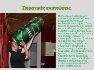 • Θ υπερβολικι κατανάλωςθ
αλκοόλθσ προκαλεί κατά ζνα
μεγάλο ποςοςτό πολλά
καρδιαγγειακά νοςιματα όπωσ
τθ νόςο του μυοκαρδίου κακϊσ
και ςε πολλζσ περιπτϊςεισ τον
αιφνίδιο κάνατο. Μεταξφ άλλων
το αλκοόλ προκαλεί και κίρρωςθ
του ιπατοσ. Επίςθσ ζχει
παρατθρθκεί ςθμαντικι μείωςθ
του αρικμοφ των λευκϊν
αιμοςφαιρίων, γεγονόσ που
ςθμαίνει ότι καταςτρζφει
το ανοςοποιθτικό ςφςτθμα του
ανκρϊπου. Επίςθσ ςφμφωνα με
ζρευνεσ, ο αλκοολιςμόσ
προκαλεί ςυχνά οικιακά και
εργατικά ατυχιματα, ενϊ είναι
ιδιαίτερα επικίνδυνοσ ςτθν
περίπτωςθ που ο αλκοολικόσ
οδθγεί κάποιο όχθμα.
 