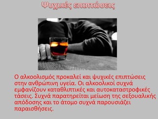 Ο αλκοολιςμόσ προκαλεί και ψυχικζσ επιπτϊςεισ
ςτθν ανκρϊπινθ υγεία. Οι αλκοολικοί ςυχνά
εμφανίηουν κατακλιπτικζσ και αυτοκαταςτροφικζσ
τάςεισ. ΢υχνά παρατθρείται μείωςθ τθσ ςεξουαλικισ
απόδοςθσ και το άτομο ςυχνά παρουςιάηει
παραιςκιςεισ.
 