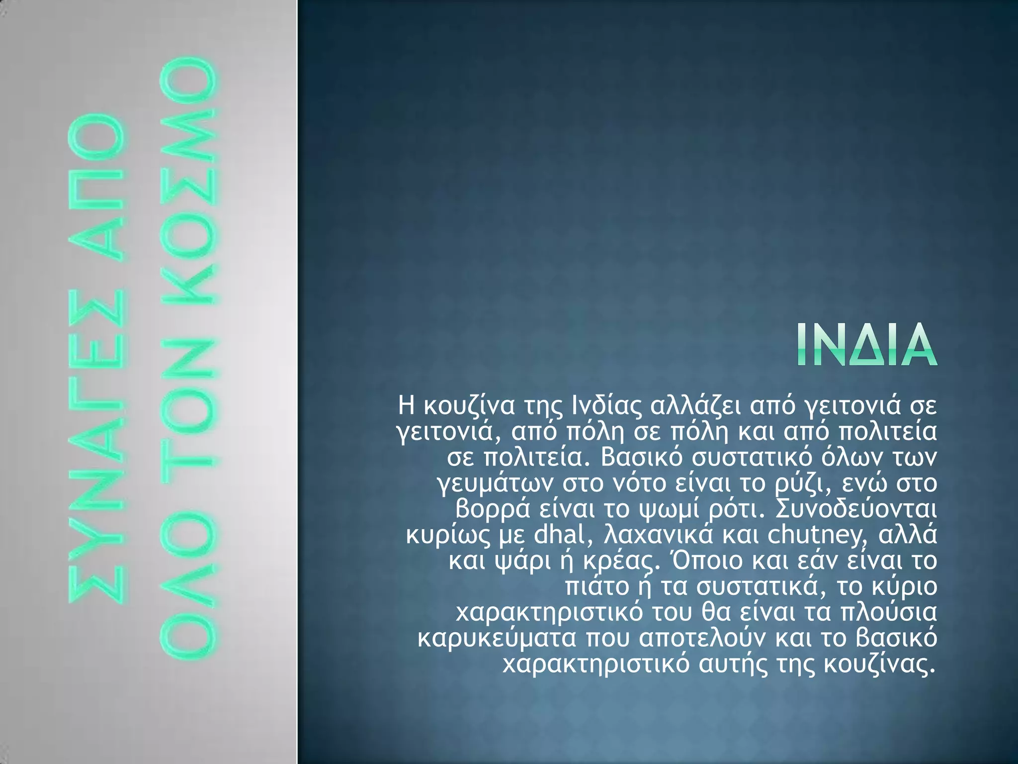 Ζ κξσζίμα ςηπ Θμδίαπ αλλάζει απϊ γειςξμιά ρε
γειςξμιά, απϊ πϊλη ρε πϊλη και απϊ πξλιςεία
ρε πξλιςεία. Βαρικϊ ρσρςαςικϊ ϊλχμ ςχμ
γεσμάςχμ ρςξ μϊςξ είμαι ςξ οϋζι, εμό ρςξ
βξοοά είμαι ςξ φχμί οϊςι. ΢σμξδεϋξμςαι
κσοίχπ με dhal, λαυαμικά και chutney, αλλά
και φάοι ή κοέαπ. Όπξιξ και εάμ είμαι ςξ
πιάςξ ή ςα ρσρςαςικά, ςξ κϋοιξ
υαοακςηοιρςικϊ ςξσ θα είμαι ςα πλξϋρια
καοσκεϋμαςα πξσ απξςελξϋμ και ςξ βαρικϊ
υαοακςηοιρςικϊ ασςήπ ςηπ κξσζίμαπ.
 