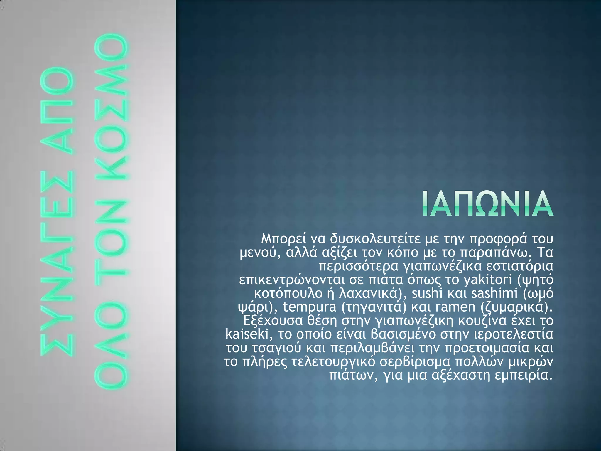 Λπξοεί μα δσρκξλεσςείςε με ςημ ποξτξοά ςξσ
μεμξϋ, αλλά ανίζει ςξμ κϊπξ με ςξ παοαπάμχ. Σα
πεοιρρϊςεοα γιαπχμέζικα ερςιαςϊοια
επικεμςοόμξμςαι ρε πιάςα ϊπχπ ςξ yakitori (φηςϊ
κξςϊπξσλξ ή λαυαμικά), sushi και sashimi (χμϊ
φάοι), tempura (ςηγαμιςά) και ramen (ζσμαοικά).
Δνέυξσρα θέρη ρςημ γιαπχμέζικη κξσζίμα έυει ςξ
kaiseki, ςξ ξπξίξ είμαι βαριρμέμξ ρςημ ιεοξςελερςία
ςξσ ςραγιξϋ και πεοιλαμβάμει ςημ ποξεςξιμαρία και
ςξ πλήοεπ ςελεςξσογικϊ ρεοβίοιρμα πξλλόμ μικοόμ
πιάςχμ, για μια ανέυαρςη εμπειοία.
 