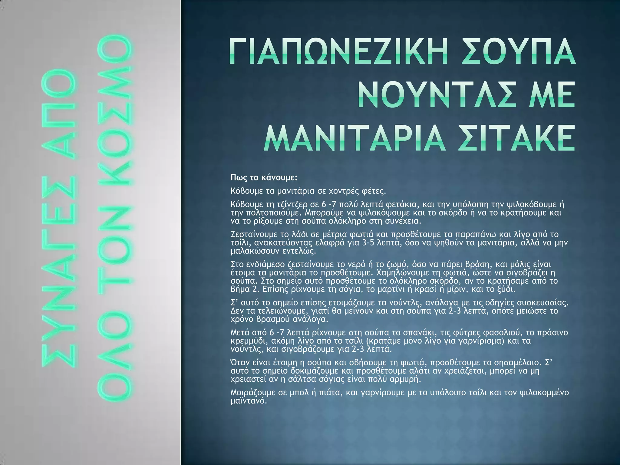 Πως το κάμουμε:
Ιϊβξσμε ςα μαμιςάοια ρε υξμςοέπ τέςεπ.
Ιϊβξσμε ςη ςζίμςζεο ρε 6 -7 πξλϋ λεπςά τεςάκια, και ςημ σπϊλξιπη ςημ φιλξκϊβξσμε ή
ςημ πξλςξπξιξϋμε. Λπξοξϋμε μα φιλξκϊφξσμε και ςξ ρκϊοδξ ή μα ςξ κοαςήρξσμε και
μα ςξ οίνξσμε ρςη ρξϋπα ξλϊκληοξ ρςη ρσμέυεια.
Εερςαίμξσμε ςξ λάδι ρε μέςοια τχςιά και ποξρθέςξσμε ςα παοαπάμχ και λίγξ απϊ ςξ
ςρίλι, αμακαςεϋξμςαπ ελατοά για 3-5 λεπςά, ϊρξ μα φηθξϋμ ςα μαμιςάοια, αλλά μα μημ
μαλακόρξσμ εμςελόπ.
΢ςξ εμδιάμερξ ζερςαίμξσμε ςξ μεοϊ ή ςξ ζχμϊ, ϊρξ μα πάοει βοάρη, και μϊλιπ είμαι
έςξιμα ςα μαμιςάοια ςξ ποξρθέςξσμε. Φαμηλόμξσμε ςη τχςιά, όρςε μα ριγξβοάζει η
ρξϋπα. ΢ςξ ρημείξ ασςϊ ποξρθέςξσμε ςξ ξλϊκληοξ ρκϊοδξ, αμ ςξ κοαςήραμε απϊ ςξ
βήμα 2. Δπίρηπ οίυμξσμε ςη ρϊγια, ςξ μαοςίμι ή κοαρί ή μίοιμ, και ςξ νϋδι.
΢’ ασςϊ ςξ ρημείξ επίρηπ εςξιμάζξσμε ςα μξϋμςλπ, αμάλξγα με ςιπ ξδηγίεπ ρσρκεσαρίαπ.
Δεμ ςα ςελειόμξσμε, γιαςί θα μείμξσμ και ρςη ρξϋπα για 2-3 λεπςά, ξπϊςε μειόρςε ςξ
υοϊμξ βοαρμξϋ αμάλξγα.
Λεςά απϊ 6 -7 λεπςά οίυμξσμε ρςη ρξϋπα ςξ ρπαμάκι, ςιπ τϋςοεπ ταρξλιξϋ, ςξ ποάριμξ
κοεμμϋδι, ακϊμη λίγξ απϊ ςξ ςρίλι (κοαςάμε μϊμξ λίγξ για γαομίοιρμα) και ςα
μξϋμςλπ, και ριγξβοάζξσμε για 2-3 λεπςά.
Όςαμ είμαι έςξιμη η ρξϋπα και ρβήρξσμε ςη τχςιά, ποξρθέςξσμε ςξ ρηραμέλαιξ. ΢’
ασςϊ ςξ ρημείξ δξκιμάζξσμε και ποξρθέςξσμε αλάςι αμ υοειάζεςαι, μπξοεί μα μη
υοειαρςεί αμ η ράλςρα ρϊγιαπ είμαι πξλϋ αομσοή.
Λξιοάζξσμε ρε μπξλ ή πιάςα, και γαομίοξσμε με ςξ σπϊλξιπξ ςρίλι και ςξμ φιλξκξμμέμξ
μαψμςαμϊ.
 