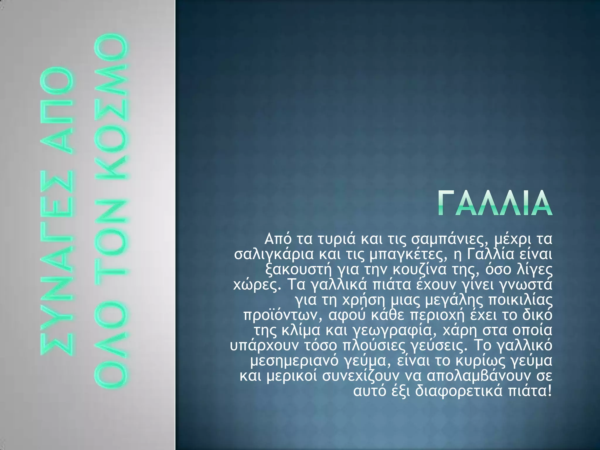 Απϊ ςα ςσοιά και ςιπ ραμπάμιεπ, μέυοι ςα
ραλιγκάοια και ςιπ μπαγκέςεπ, η Γαλλία είμαι
νακξσρςή για ςημ κξσζίμα ςηπ, ϊρξ λίγεπ
υόοεπ. Σα γαλλικά πιάςα έυξσμ γίμει γμχρςά
για ςη υοήρη μιαπ μεγάληπ πξικιλίαπ
ποξψϊμςχμ, ατξϋ κάθε πεοιξυή έυει ςξ δικϊ
ςηπ κλίμα και γεχγοατία, υάοη ρςα ξπξία
σπάουξσμ ςϊρξ πλξϋριεπ γεϋρειπ. Σξ γαλλικϊ
μερημεοιαμϊ γεϋμα, είμαι ςξ κσοίχπ γεϋμα
και μεοικξί ρσμευίζξσμ μα απξλαμβάμξσμ ρε
ασςϊ ένι διατξοεςικά πιάςα!
 