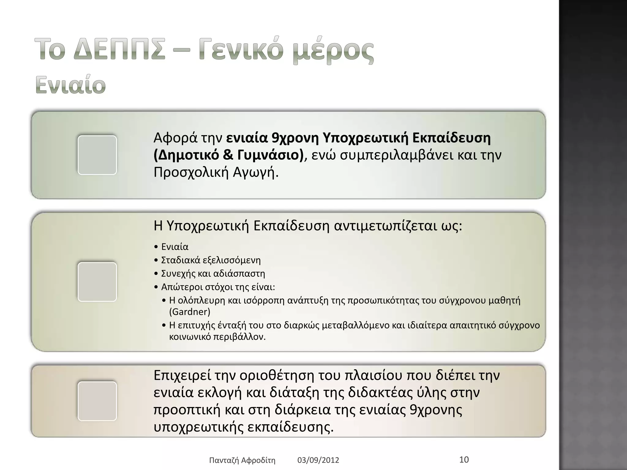 Τν ΓΔΠΠΣ – Γεληθό κέξνο
Δληαίν
Αθνξά ηελ εληαία 9ρξνλε Υπνρξεσηηθή Δθπαίδεπζε (Γεκνηηθό
& Γπκλάζην), ελώ ζπκπεξηιακβάλεη θαη ηελ Πξνζρνιηθή Αγσγή.
Ζ Τπνρξεσηηθή Δθπαίδεπζε αληηκεησπίδεηαη σο:
• Δληαία
• ΢ηαδηαθά εμειηζζόκελε
• ΢πλερήο θαη αδηάζπαζηε
• Απώηεξνη ζηόρνη ηεο είλαη:
• Ζ νιόπιεπξε θαη ηζόξξνπε αλάπηπμε ηεο πξνζσπηθόηεηαο ηνπ ζύγρξνλνπ καζεηή (Gardner)
• Ζ επηηπρήο έληαμή ηνπ ζην δηαξθώο κεηαβαιιόκελν θαη ηδηαίηεξα απαηηεηηθό ζύγρξνλν θνηλσληθό
πεξηβάιινλ.
Δπηρεηξεί ηελ νξηνζέηεζε ηνπ πιαηζίνπ πνπ δηέπεη ηελ εληαία
εθινγή θαη δηάηαμε ηεο δηδαθηέαο ύιεο ζηελ πξννπηηθή θαη ζηε
δηάξθεηα ηεο εληαίαο 9ρξνλεο ππνρξεσηηθήο εθπαίδεπζεο.
03/09/2012Παληαδή Αθξνδίηε 10
 