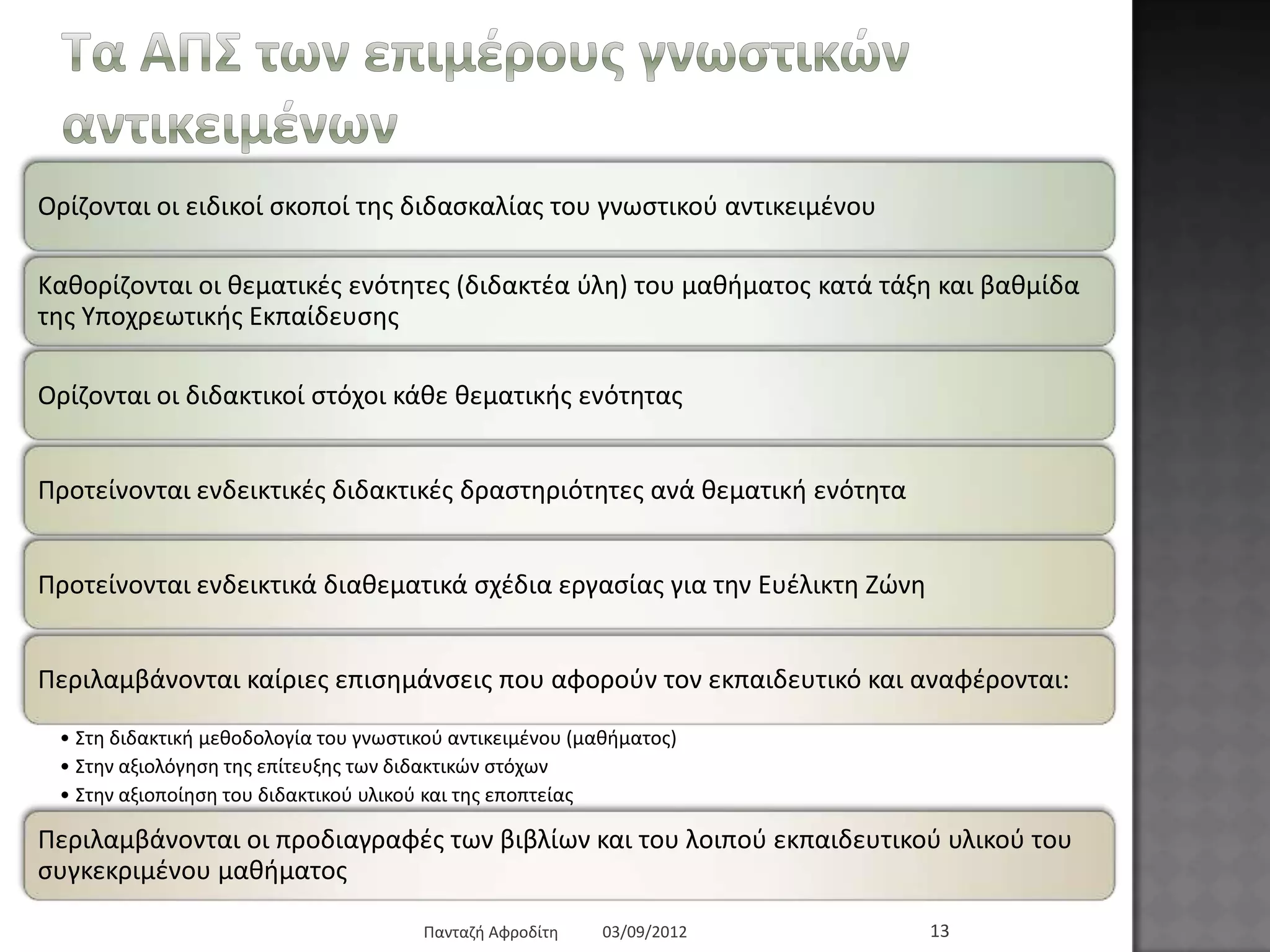 Τα ΑΠΣ ησλ επηκέξνπο γλσζηηθώλ
αληηθεηκέλσλ
Οξίδνληαη νη εηδηθνί ζθνπνί ηεο δηδαζθαιίαο ηνπ γλσζηηθνύ αληηθεηκέλνπ
Καζνξίδνληαη νη ζεκαηηθέο ελόηεηεο (δηδαθηέα ύιε) ηνπ καζήκαηνο θαηά ηάμε θαη βαζκίδα ηεο
Τπνρξεσηηθήο Δθπαίδεπζεο
Οξίδνληαη νη δηδαθηηθνί ζηόρνη θάζε ζεκαηηθήο ελόηεηαο
Πξνηείλνληαη ελδεηθηηθέο δηδαθηηθέο δξαζηεξηόηεηεο αλά ζεκαηηθή ελόηεηα
Πξνηείλνληαη ελδεηθηηθά δηαζεκαηηθά ζρέδηα εξγαζίαο γηα ηελ Δπέιηθηε Εώλε
Πεξηιακβάλνληαη θαίξηεο επηζεκάλζεηο πνπ αθνξνύλ ηνλ εθπαηδεπηηθό θαη αλαθέξνληαη:
• ΢ηε δηδαθηηθή κεζνδνινγία ηνπ γλσζηηθνύ αληηθεηκέλνπ (καζήκαηνο)
• ΢ηελ αμηνιόγεζε ηεο επίηεπμεο ησλ δηδαθηηθώλ ζηόρσλ
• ΢ηελ αμηνπνίεζε ηνπ δηδαθηηθνύ πιηθνύ θαη ηεο επνπηείαο
Πεξηιακβάλνληαη νη πξνδηαγξαθέο ησλ βηβιίσλ θαη ηνπ ινηπνύ εθπαηδεπηηθνύ πιηθνύ ηνπ
ζπγθεθξηκέλνπ καζήκαηνο
03/09/2012Παληαδή Αθξνδίηε 13
 