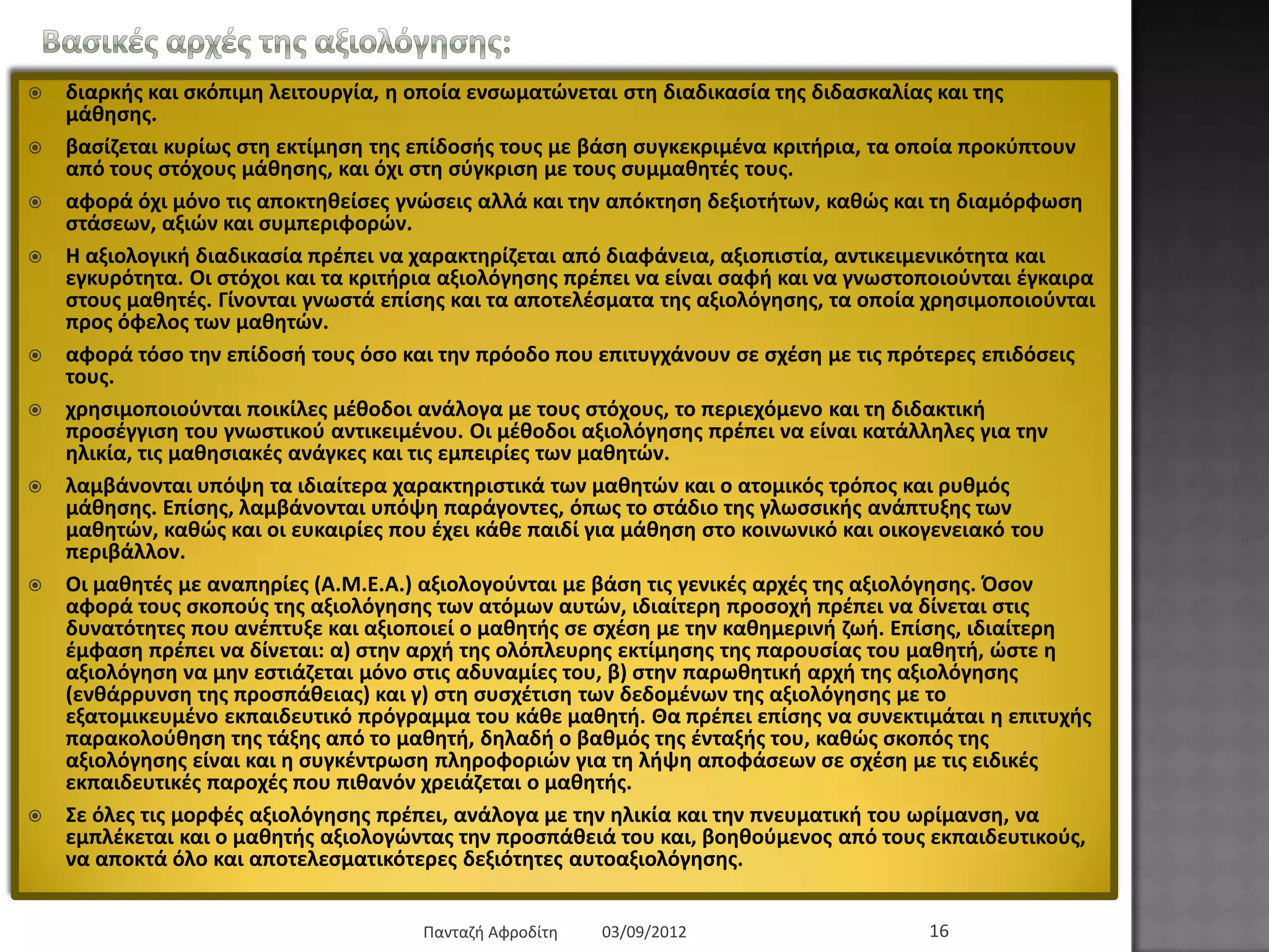 Βαζηθέο αξρέο ηεο αμηνιόγεζεο:
 δηαξθήο θαη ζθόπηκε ιεηηνπξγία, ε νπνία ελζσκαηώλεηαη ζηε δηαδηθαζία ηεο δηδαζθαιίαο θαη ηεο κάζεζεο.
 βαζίδεηαη θπξίσο ζηε εθηίκεζε ηεο επίδνζήο ηνπο κε βάζε ζπγθεθξηκέλα θξηηήξηα, ηα νπνία πξνθύπηνπλ από
ηνπο ζηόρνπο κάζεζεο, θαη όρη ζηε ζύγθξηζε κε ηνπο ζπκκαζεηέο ηνπο.
 αθνξά όρη κόλν ηηο απνθηεζείζεο γλώζεηο αιιά θαη ηελ απόθηεζε δεμηνηήησλ, θαζώο θαη ηε δηακόξθσζε
ζηάζεσλ, αμηώλ θαη ζπκπεξηθνξώλ.
 Η αμηνινγηθή δηαδηθαζία πξέπεη λα ραξαθηεξίδεηαη από δηαθάλεηα, αμηνπηζηία, αληηθεηκεληθόηεηα θαη εγθπξόηεηα.
Οη ζηόρνη θαη ηα θξηηήξηα αμηνιόγεζεο πξέπεη λα είλαη ζαθή θαη λα γλσζηνπνηνύληαη έγθαηξα ζηνπο καζεηέο.
Γίλνληαη γλσζηά επίζεο θαη ηα απνηειέζκαηα ηεο αμηνιόγεζεο, ηα νπνία ρξεζηκνπνηνύληαη πξνο όθεινο ησλ
καζεηώλ.
 αθνξά ηόζν ηελ επίδνζή ηνπο όζν θαη ηελ πξόνδν πνπ επηηπγράλνπλ ζε ζρέζε κε ηηο πξόηεξεο επηδόζεηο ηνπο.
 ρξεζηκνπνηνύληαη πνηθίιεο κέζνδνη αλάινγα κε ηνπο ζηόρνπο, ην πεξηερόκελν θαη ηε δηδαθηηθή πξνζέγγηζε ηνπ
γλσζηηθνύ αληηθεηκέλνπ. Οη κέζνδνη αμηνιόγεζεο πξέπεη λα είλαη θαηάιιειεο γηα ηελ ειηθία, ηηο καζεζηαθέο
αλάγθεο θαη ηηο εκπεηξίεο ησλ καζεηώλ.
 ιακβάλνληαη ππόςε ηα ηδηαίηεξα ραξαθηεξηζηηθά ησλ καζεηώλ θαη ν αηνκηθόο ηξόπνο θαη ξπζκόο κάζεζεο.
Δπίζεο, ιακβάλνληαη ππόςε παξάγνληεο, όπσο ην ζηάδην ηεο γισζζηθήο αλάπηπμεο ησλ καζεηώλ, θαζώο θαη νη
επθαηξίεο πνπ έρεη θάζε παηδί γηα κάζεζε ζην θνηλσληθό θαη νηθνγελεηαθό ηνπ πεξηβάιινλ.
 Οη καζεηέο κε αλαπεξίεο (Α.Μ.Δ.Α.) αμηνινγνύληαη κε βάζε ηηο γεληθέο αξρέο ηεο αμηνιόγεζεο. Όζνλ αθνξά ηνπο
ζθνπνύο ηεο αμηνιόγεζεο ησλ αηόκσλ απηώλ, ηδηαίηεξε πξνζνρή πξέπεη λα δίλεηαη ζηηο δπλαηόηεηεο πνπ
αλέπηπμε θαη αμηνπνηεί ν καζεηήο ζε ζρέζε κε ηελ θαζεκεξηλή δσή. Δπίζεο, ηδηαίηεξε έκθαζε πξέπεη λα δίλεηαη:
α) ζηελ αξρή ηεο νιόπιεπξεο εθηίκεζεο ηεο παξνπζίαο ηνπ καζεηή, ώζηε ε αμηνιόγεζε λα κελ εζηηάδεηαη κόλν
ζηηο αδπλακίεο ηνπ, β) ζηελ παξσζεηηθή αξρή ηεο αμηνιόγεζεο (ελζάξξπλζε ηεο πξνζπάζεηαο) θαη γ) ζηε
ζπζρέηηζε ησλ δεδνκέλσλ ηεο αμηνιόγεζεο κε ην εμαηνκηθεπκέλν εθπαηδεπηηθό πξόγξακκα ηνπ θάζε καζεηή. Θα
πξέπεη επίζεο λα ζπλεθηηκάηαη ε επηηπρήο παξαθνινύζεζε ηεο ηάμεο από ην καζεηή, δειαδή ν βαζκόο ηεο
έληαμήο ηνπ, θαζώο ζθνπόο ηεο αμηνιόγεζεο είλαη θαη ε ζπγθέληξσζε πιεξνθνξηώλ γηα ηε ιήςε απνθάζεσλ ζε
ζρέζε κε ηηο εηδηθέο εθπαηδεπηηθέο παξνρέο πνπ πηζαλόλ ρξεηάδεηαη ν καζεηήο.
 Σε όιεο ηηο κνξθέο αμηνιόγεζεο πξέπεη, αλάινγα κε ηελ ειηθία θαη ηελ πλεπκαηηθή ηνπ σξίκαλζε, λα εκπιέθεηαη
θαη ν καζεηήο αμηνινγώληαο ηελ πξνζπάζεηά ηνπ θαη, βνεζνύκελνο από ηνπο εθπαηδεπηηθνύο, λα απνθηά όιν θαη
απνηειεζκαηηθόηεξεο δεμηόηεηεο απηναμηνιόγεζεο.
03/09/2012Παληαδή Αθξνδίηε 16
 