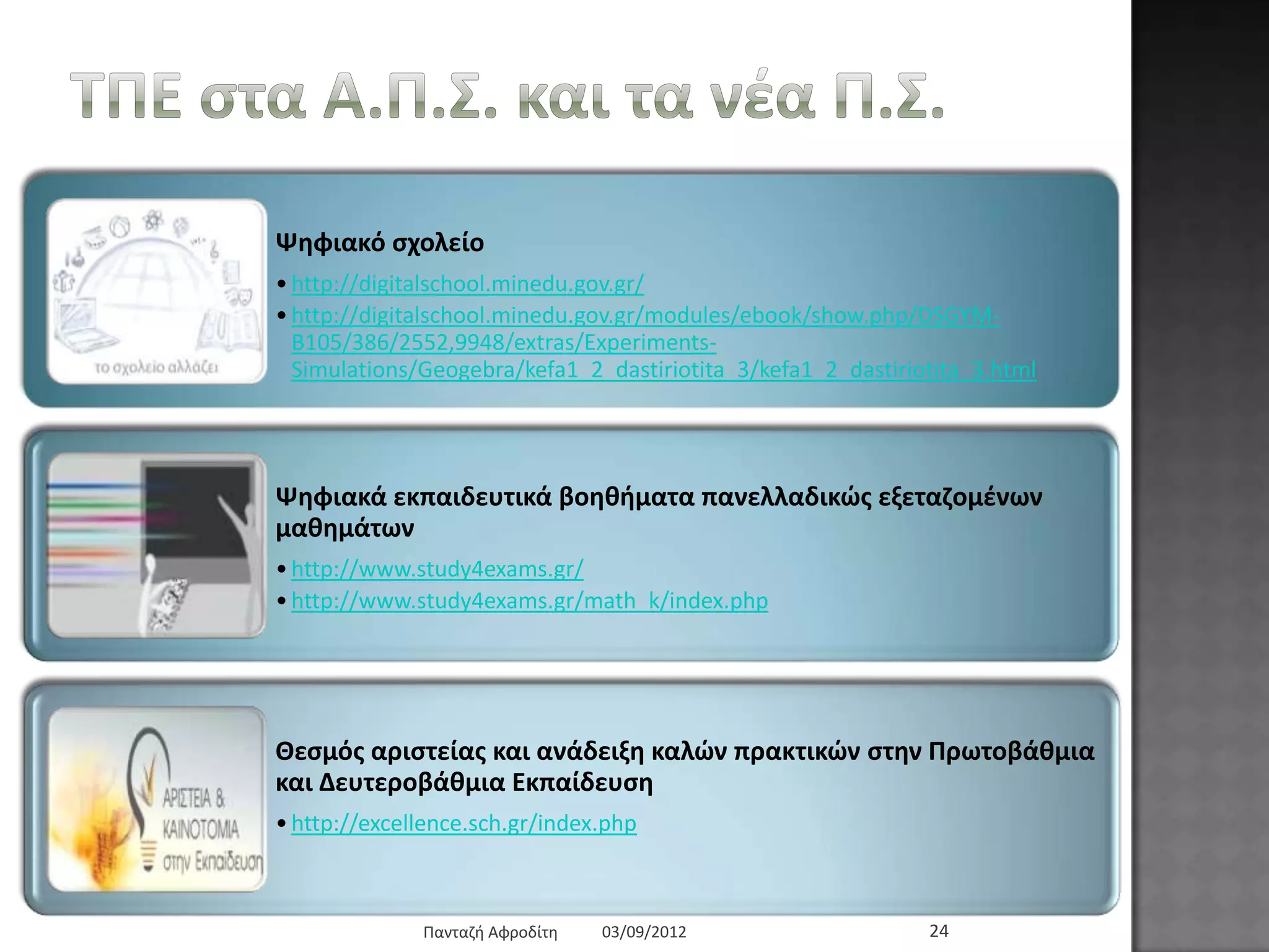 ΤΠΔ ζηα Α.Π.Σ. θαη ηα λέα Π.Σ.
Ψεθηαθό ζρνιείν
• http://digitalschool.minedu.gov.gr/
• http://digitalschool.minedu.gov.gr/modules/ebook/show.php/DSGYM-
B105/386/2552,9948/extras/Experiments-
Simulations/Geogebra/kefa1_2_dastiriotita_3/kefa1_2_dastiriotita_3.html
Ψεθηαθά εθπαηδεπηηθά βνεζήκαηα παλειιαδηθώο εμεηαδνκέλσλ καζεκάησλ
• http://www.study4exams.gr/
• http://www.study4exams.gr/math_k/index.php
Θεζκόο αξηζηείαο θαη αλάδεημε θαιώλ πξαθηηθώλ ζηελ Πξσηνβάζκηα θαη
Γεπηεξνβάζκηα Δθπαίδεπζε
• http://excellence.sch.gr/index.php
03/09/2012Παληαδή Αθξνδίηε 24
 
