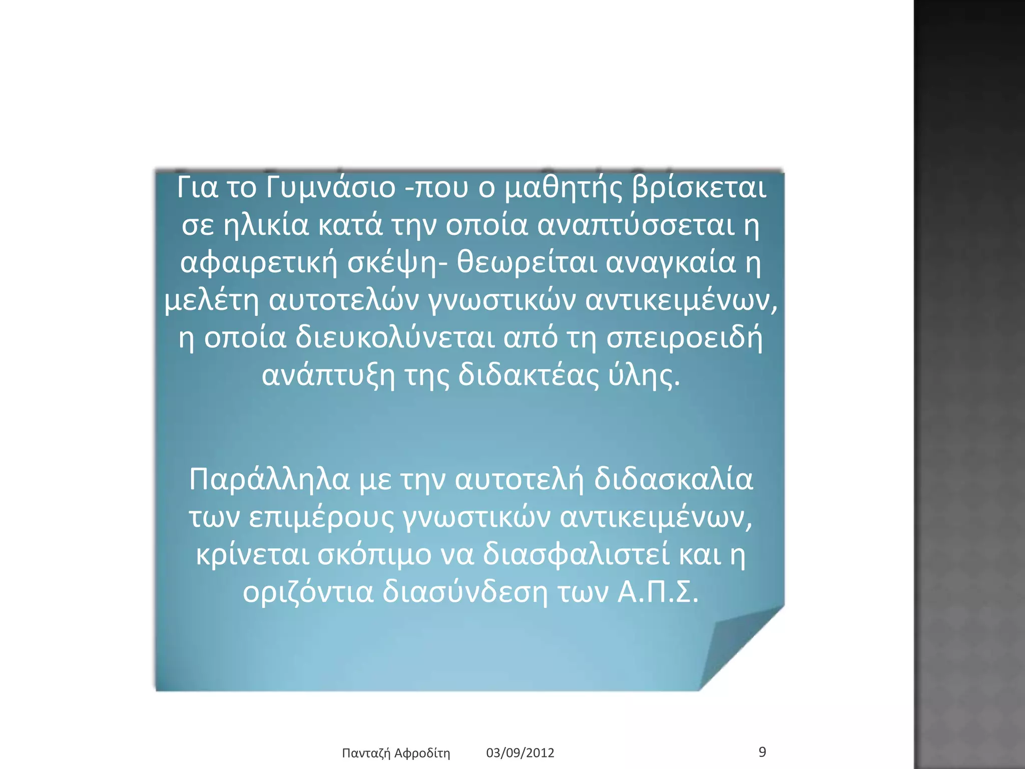 03/09/2012Παληαδή Αθξνδίηε 9
Γηα ην Γπκλάζην -πνπ ν καζεηήο βξίζθεηαη ζε
ειηθία θαηά ηελ νπνία αλαπηύζζεηαη ε
αθαηξεηηθή ζθέςε- ζεσξείηαη αλαγθαία ε κειέηε
απηνηειώλ γλσζηηθώλ αληηθεηκέλσλ, ε νπνία
δηεπθνιύλεηαη από ηε ζπεηξνεηδή αλάπηπμε ηεο
δηδαθηέαο ύιεο.
Παξάιιεια κε ηελ απηνηειή δηδαζθαιία ησλ
επηκέξνπο γλσζηηθώλ αληηθεηκέλσλ, θξίλεηαη
ζθόπηκν λα δηαζθαιηζηεί θαη ε νξηδόληηα
δηαζύλδεζε ησλ Α.Π.΢.
 