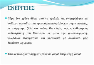 ΕΝΕΡΓΕΙΕΣ
Πήρα ένα χρόνο άδεια από το σχολείο και ενημερώθηκα σε
ανάλογα εκπαιδευτικά προγράμματα ομιλίας και συμπεριφοράς,
με υπέρμετρο ζήλο και πάθος. Θα έλεγα, πως η καθημερινή
καλυτέρευση του Στασινού, με μέσο την χειλεανάγνωση,
γλωσσικά, πνευματικά, και κοινωνικά με δικαίωσε, μας
δικαίωσε ως γονείς.
Έτσι ο πόνος μετασχηματιζόταν σε χαρά! Υπέρμετρη χαρά!
 