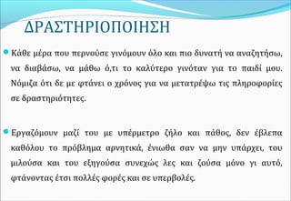 ΔΡΑΣΤΗΡΙΟΠΟΙΗΣΗ
Κάθε μέρα που περνούσε γινόμουν όλο και πιο δυνατή να αναζητήσω,
να διαβάσω, να μάθω ό,τι το καλύτερο γινόταν για το παιδί μου.
Νόμιζα ότι δε με φτάνει ο χρόνος για να μετατρέψω τις πληροφορίες
σε δραστηριότητες.
Εργαζόμουν μαζί του με υπέρμετρο ζήλο και πάθος, δεν έβλεπα
καθόλου το πρόβλημα αρνητικά, ένιωθα σαν να μην υπάρχει, του
μιλούσα και του εξηγούσα συνεχώς λες και ζούσα μόνο γι αυτό,
φτάνοντας έτσι πολλές φορές και σε υπερβολές.
 