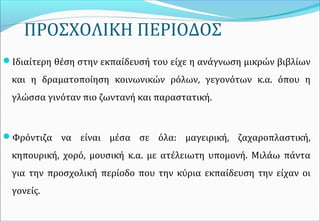 ΠΡΟΣΧΟΛΙΚΗ ΠΕΡΙΟΔΟΣ
Ιδιαίτερη θέση στην εκπαίδευσή του είχε η ανάγνωση μικρών βιβλίων
και η δραματοποίηση κοινωνικών ρόλων, γεγονότων κ.α. όπου η
γλώσσα γινόταν πιο ζωντανή και παραστατική.
Φρόντιζα να είναι μέσα σε όλα: μαγειρική, ζαχαροπλαστική,
κηπουρική, χορό, μουσική κ.α. με ατέλειωτη υπομονή. Μιλάω πάντα
για την προσχολική περίοδο που την κύρια εκπαίδευση την είχαν οι
γονείς.
 
