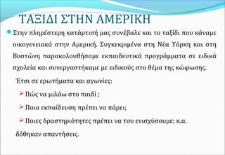 ΤΑΞΙΔΙ ΣΤΗΝ ΑΜΕΡΙΚΗ
Στην πληρέστερη κατάρτισή μας συνέβαλε και το ταξίδι που κάναμε
οικογενειακά στην Αμερική. Συγκεκριμένα στη Νέα Υόρκη και στη
Βοστώνη παρακολουθήσαμε εκπαιδευτικά προγράμματα σε ειδικά
σχολεία και συνεργαστήκαμε με ειδικούς στο θέμα της κώφωσης.
Έτσι σε ερωτήματα και αγωνίες:
Πώς να μιλάω στο παιδί ;
Ποια εκπαίδευση πρέπει να πάρει;
Ποιες δραστηριότητες πρέπει να του ενισχύσουμε; κ.α.
δόθηκαν απαντήσεις.
 