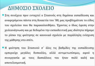 ΔΗΜΟΣΙΟ ΣΧΟΛΕΙΟ
Στη συνέχεια πριν ενταχτεί ο Στασινός στη δημόσια εκπαίδευση και
αναφερόμενοι πάντα στη δεκαετία του ΄80, μας προβλημάτισε το είδος
του σχολείου που θα παρακολουθήσει. Έχοντας ο ίδιος έφεση στην
χειλεανάγνωση και με δεδομένο την εκπαιδευτική μας ιδιότητα πήραμε
το ρίσκο της φοίτησης σε κανονικό σχολείο με παράλληλη ενίσχυση
της μάθησης στο σπίτι.
Η φοίτηση του Στασινού σ΄ όλες τις βαθμίδες της εκπαίδευσης
εμπεριείχε μεγάλες δυσκολίες, αλλά αντιμετωπίσιμες, αφού η
συνεργασία με τους δασκάλους του ήταν πολύ καλή και
αποτελεσματική.
 