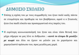 ΔΗΜΟΣΙΟ ΣΧΟΛΕΙΟ
Επίσης η σχέση του με τους συμμαθητές του ήταν πολύ καλή, πάντα
σε ετοιμότητα και προθυμία να τον βοηθήσουν, αφού κ ο Στασινός
ήταν ένα παιδί εύκολο και προσαρμοστικό στις παρέες του.
Η ευρύτερη κοινωνικοποίησή του ήταν και είναι τόσο θετική που
μέχρι σήμερα να μας λένε οι άνθρωποι : «αυτό το άτομο δε μοιάζει
με κωφό και όλοι να έχουν να μιλούν για το χαρούμενο και
χαμογελαστό πρόσωπο του, προς μεγάλη μας χαρά.
 