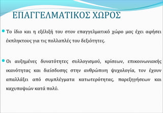 ΕΠΑΓΓΕΛΜΑΤΙΚΟΣ ΧΩΡΟΣ
Το ίδιο και η εξέλιξή του στον επαγγελματικό χώρο μας έχει αφήσει
έκπληκτους για τις πολλαπλές του δεξιότητες.
Οι αυξημένες δυνατότητες συλλογισμού, κρίσεων, επικοινωνιακής
ικανότητας και διείσδυσης στην ανθρώπινη ψυχολογία, τον έχουν
απαλλάξει από συμπλέγματα κατωτερότητας, παρεξηγήσεων και
καχυποψιών κατά πολύ.
 
