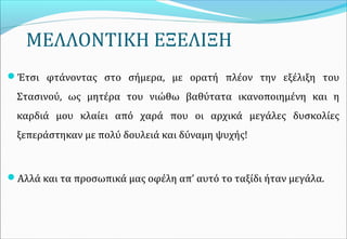 ΜΕΛΛΟΝΤΙΚΗ ΕΞΕΛΙΞΗ
Έτσι φτάνοντας στο σήμερα, με ορατή πλέον την εξέλιξη του
Στασινού, ως μητέρα του νιώθω βαθύτατα ικανοποιημένη και η
καρδιά μου κλαίει από χαρά που οι αρχικά μεγάλες δυσκολίες
ξεπεράστηκαν με πολύ δουλειά και δύναμη ψυχής!
Αλλά και τα προσωπικά μας οφέλη απ’ αυτό το ταξίδι ήταν μεγάλα.
 