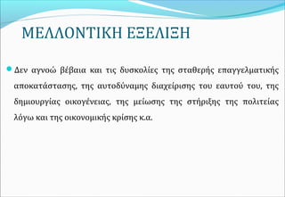 ΜΕΛΛΟΝΤΙΚΗ ΕΞΕΛΙΞΗ
Δεν αγνοώ βέβαια και τις δυσκολίες της σταθερής επαγγελματικής
αποκατάστασης, της αυτοδύναμης διαχείρισης του εαυτού του, της
δημιουργίας οικογένειας, της μείωσης της στήριξης της πολιτείας
λόγω και της οικονομικής κρίσης κ.α.
 